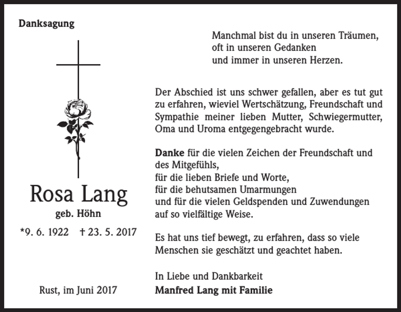 <p>Danksagung</p><p>Manchmal bist du in unseren Träumen,<br />oft in unseren Gedanken<br />und immer in unseren Herzen.<br />Der Abschied ist uns schwer gefallen, aber es tut gut<br />zu erfahren, wieviel Wertschätzung, Freundschaft und<br />Sympathie meiner lieben Mutter, Schwiegermutter,<br />Oma und Uroma entgegengebracht wurde.</p><p>Rosa Lang<br />geb. Höhn</p><p>*9. 6. 1922 † 23. 5. 2017</p><p>Rust, im Juni 2017</p><p>Danke für die vielen Zeichen der Freundschaft und<br />des Mitgefühls,<br />für die lieben Briefe und Worte,<br />für die behutsamen Umarmungen<br />und für die vielen Geldspenden und Zuwendungen<br />auf so vielfältige Weise.<br />Es hat uns tief bewegt, zu erfahren, dass so viele<br />Menschen sie geschätzt und geachtet haben.<br />In Liebe und Dankbarkeit<br />Manfred Lang mit Familie</p>