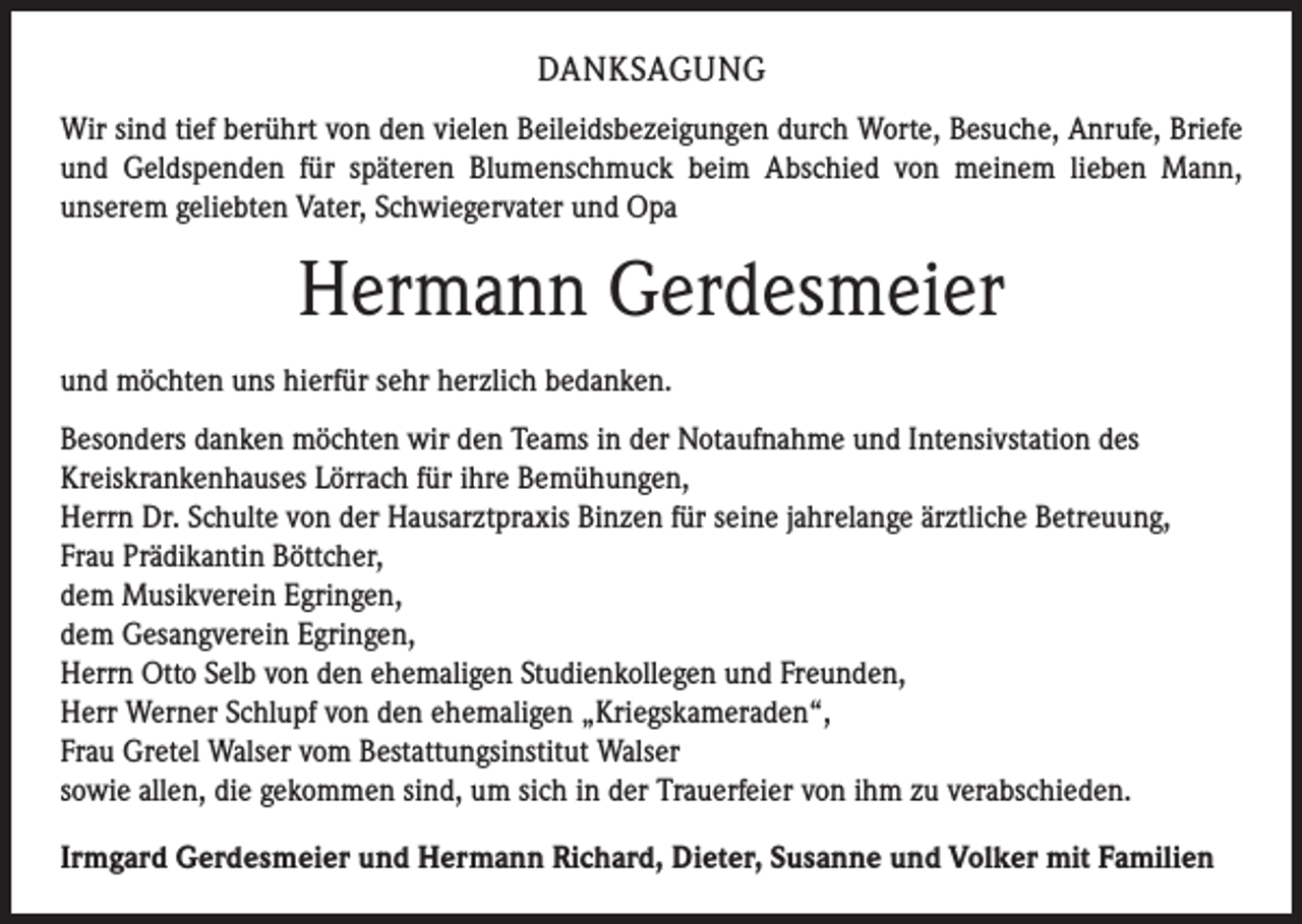 <p>Danksagung<br />Wir sind tief berührt von den vielen Beileidsbezeigungen durch Worte, Besuche, Anrufe, Briefe<br />und Geldspenden für späteren Blumenschmuck beim Abschied von meinem lieben Mann,<br />unserem geliebten Vater, Schwiegervater und Opa</p><p>Hermann Gerdesmeier<br />und möchten uns hierfür sehr herzlich bedanken.<br />Besonders danken möchten wir den Teams in der Notaufnahme und Intensivstation des<br />Kreiskrankenhauses Lörrach für ihre Bemühungen,<br />Herrn Dr. Schulte von der Hausarztpraxis Binzen für seine jahrelange ärztliche Betreuung,<br />Frau Prädikantin Böttcher,<br />dem Musikverein Egringen,<br />dem Gesangverein Egringen,<br />Herrn Otto Selb von den ehemaligen Studienkollegen und Freunden,<br />Herr Werner Schlupf von den ehemaligen „Kriegskameraden“,<br />Frau Gretel Walser vom Bestattungsinstitut Walser<br />sowie allen, die gekommen sind, um sich in der Trauerfeier von ihm zu verabschieden.<br />Irmgard Gerdesmeier und Hermann Richard, Dieter, Susanne und Volker mit Familien</p>