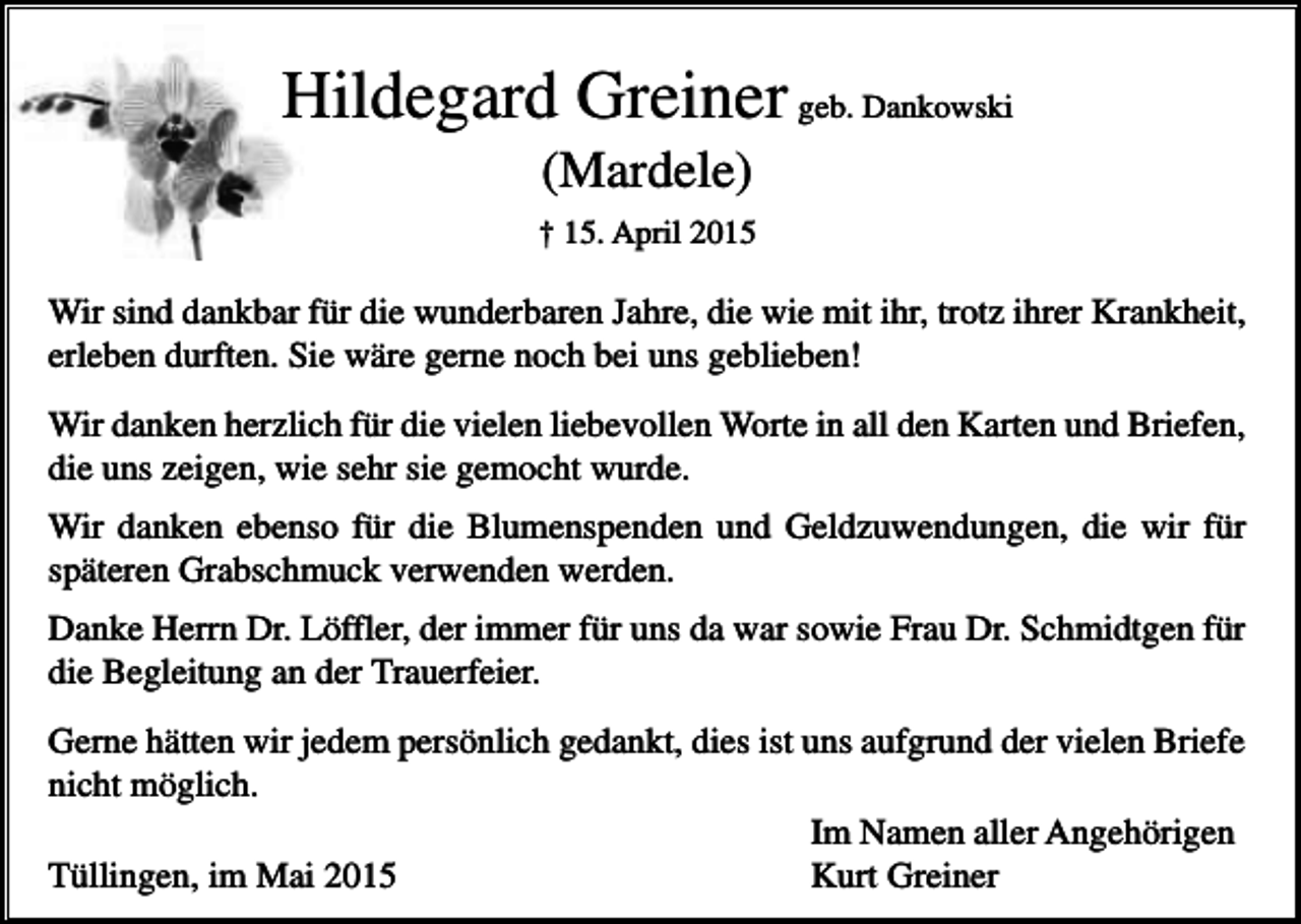 <p>Hildegard Greiner geb. Dankowski<br />(Mardele)<br />† 15. April 2015</p><p>Wir sind dankbar für die wunderbaren Jahre, die wie mit ihr, trotz ihrer Krankheit,<br />erleben durften. Sie wäre gerne noch bei uns geblieben!<br />Wir danken herzlich für die vielen liebevollen Worte in all den Karten und Briefen,<br />die uns zeigen, wie sehr sie gemocht wurde.<br />Wir danken ebenso für die Blumenspenden und Geldzuwendungen, die wir für<br />späteren Grabschmuck verwenden werden.<br />Danke Herrn Dr. Löffler, der immer für uns da war sowie Frau Dr. Schmidtgen für<br />die Begleitung an der Trauerfeier.<br />Gerne hätten wir jedem persönlich gedankt, dies ist uns aufgrund der vielen Briefe<br />nicht möglich.<br />Im Namen aller Angehörigen<br />Tüllingen, im Mai 2015<br />Kurt Greiner</p>