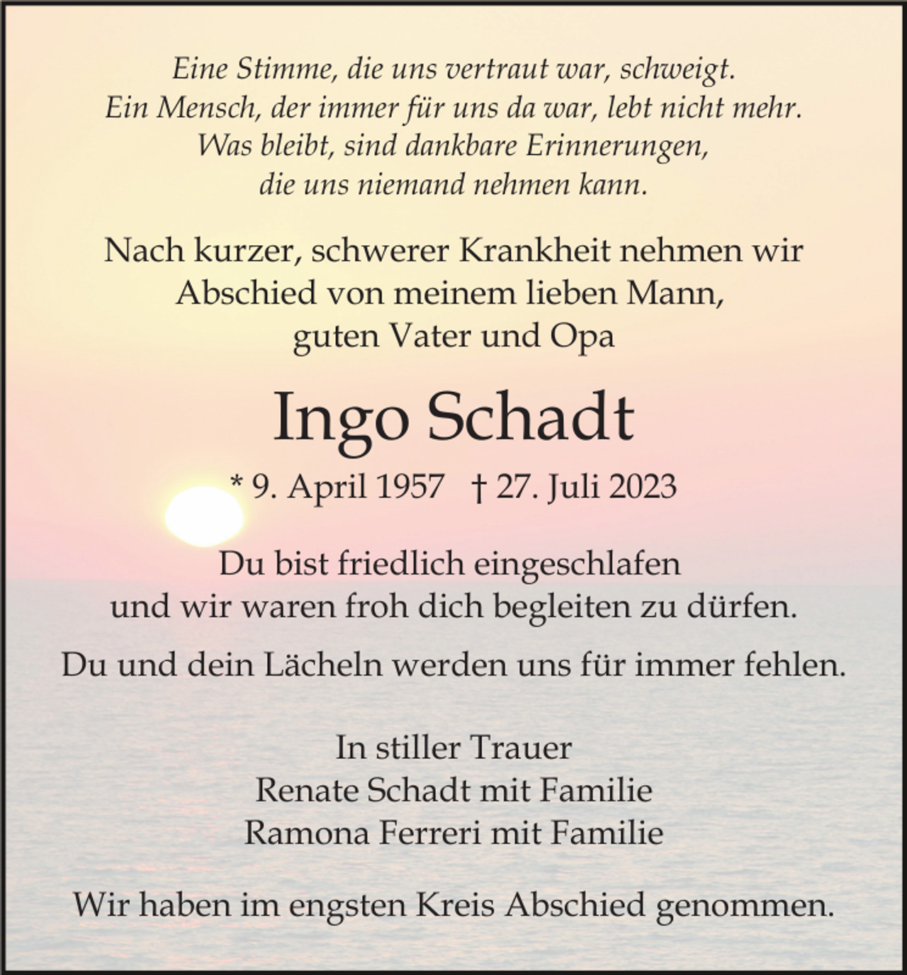 <p>Eine Stimme, die uns vertraut war, schweigt.<br />Ein Mensch, der immer für uns da war, lebt nicht mehr.<br />Was bleibt, sind dankbare Erinnerungen,<br />die uns niemand nehmen kann.</p><p>Nach kurzer, schwerer Krankheit nehmen wir<br />Abschied von meinem lieben Mann,<br />guten Vater und Opa</p><p>Ingo Schadt<br />* 9. April 1957 † 27. Juli 2023<br />Du bist friedlich eingeschlafen<br />und wir waren froh dich begleiten zu dürfen.<br />Du und dein Lächeln werden uns für immer fehlen.<br />In stiller Trauer<br />Renate Schadt mit Familie<br />Ramona Ferreri mit Familie<br />Wir haben im engsten Kreis Abschied genommen.</p>