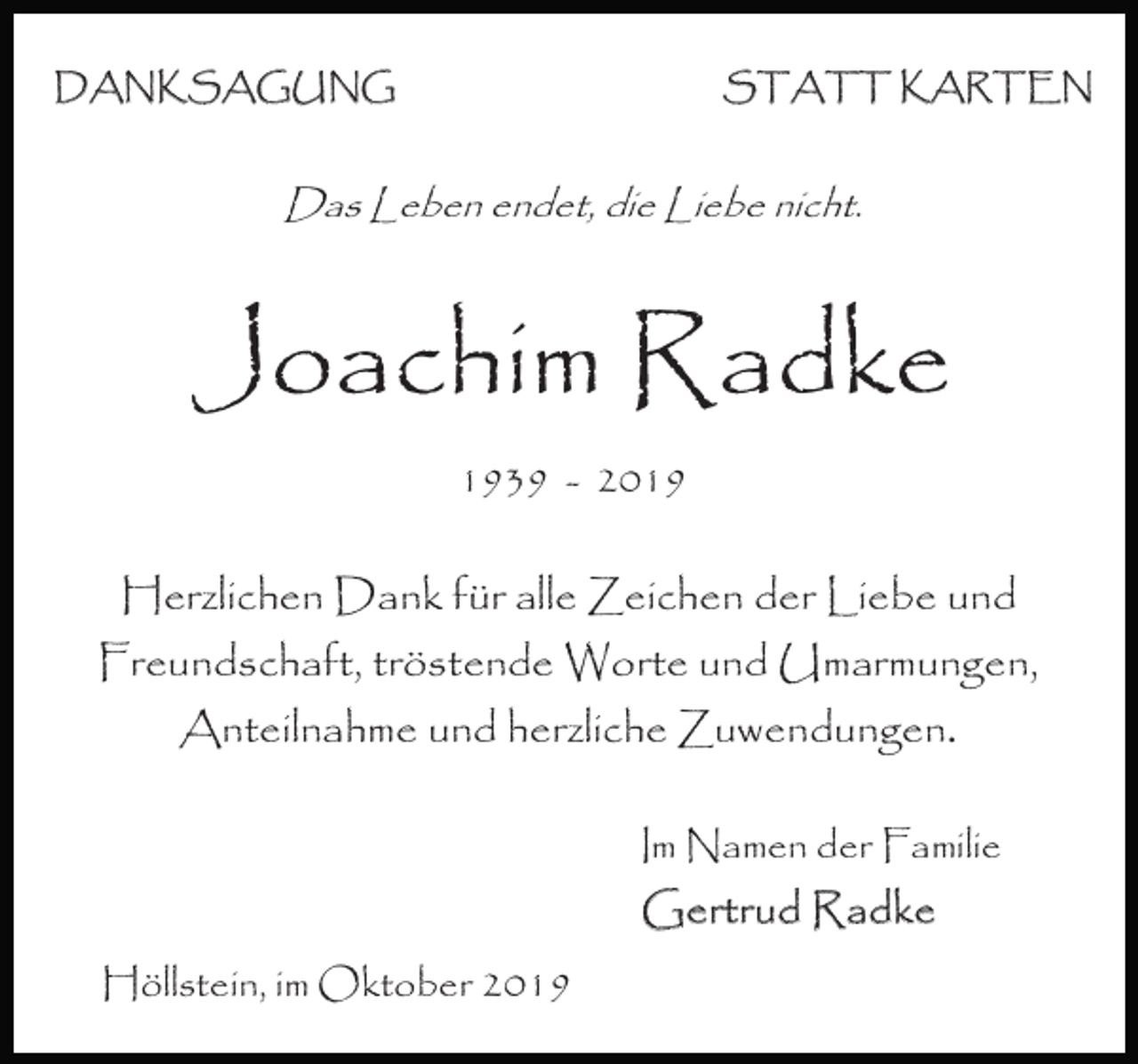 <p>DANKSAGUNG</p><p>STATT KARTEN</p><p>Das Leben endet, die Liebe nicht.</p><p>Joachim Radke<br />1939 - 2019</p><p>Herzlichen Dank für alle Zeichen der Liebe und<br />Freundschaft, tröstende Worte und Umarmungen,<br />Anteilnahme und herzliche Zuwendungen.<br />Im Namen der Familie</p><p>Gertrud Radke<br />Höllstein, im Oktober 2019</p>