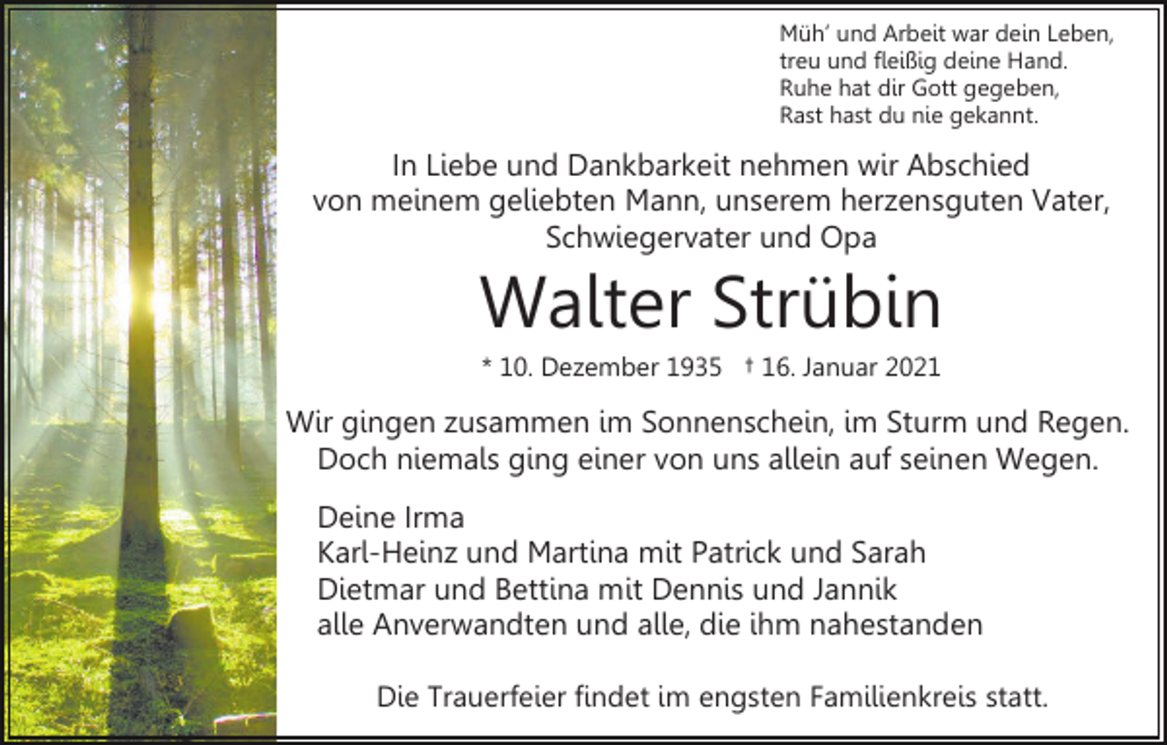 <p>Müh’ und Arbeit war dein Leben,<br />treu und fleißig deine Hand.<br />Ruhe hat dir Gott gegeben,<br />Rast hast du nie gekannt.</p><p>In Liebe und Dankbarkeit nehmen wir Abschied<br />von meinem geliebten Mann, unserem herzensguten Vater,<br />Schwiegervater und Opa</p><p>Walter Strübin<br />* 10. Dezember 1935 † 16. Januar 2021</p><p>Wir gingen zusammen im Sonnenschein, im Sturm und Regen.<br />Doch niemals ging einer von uns allein auf seinen Wegen.<br />Deine Irma<br />Karl-Heinz und Martina mit Patrick und Sarah<br />Dietmar und Bettina mit Dennis und Jannik<br />alle Anverwandten und alle, die ihm nahestanden<br />Die Trauerfeier findet im engsten Familienkreis statt.</p>