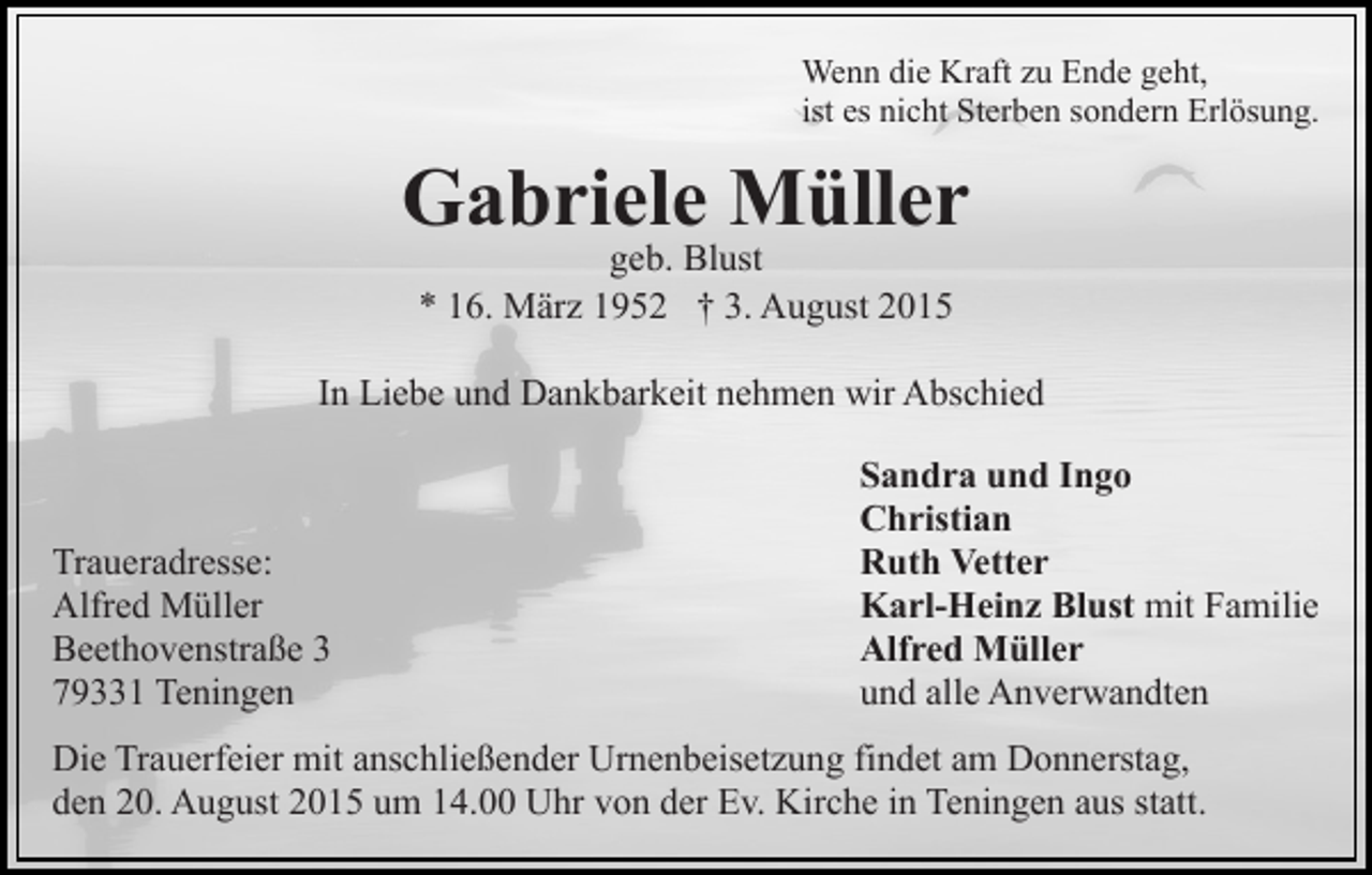<p>Wenn die Kraft zu Ende geht,<br />ist es nicht Sterben sondern Erlösung.</p><p>Gabriele Müller<br />geb. Blust<br />* 16. März 1952 † 3. August 2015</p><p>In Liebe und Dankbarkeit nehmen wir Abschied</p><p>Traueradresse:<br />Alfred Müller<br />Beethovenstraße 3<br />79331 Teningen</p><p>Sandra und Ingo<br />Christian<br />Ruth Vetter<br />Karl-Heinz Blust mit Familie<br />Alfred Müller<br />und alle Anverwandten</p><p>Die Trauerfeier mit anschließender Urnenbeisetzung findet am Donnerstag,<br />den 20. August 2015 um 14.00 Uhr von der Ev. Kirche in Teningen aus statt.</p>