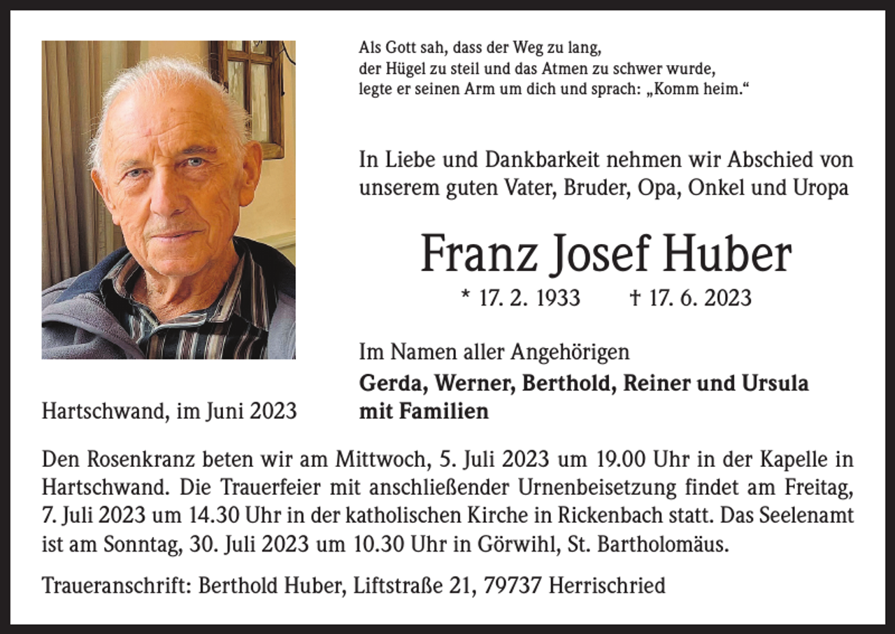 <p>Als Gott sah, dass der Weg zu lang,<br />der Hügel zu steil und das Atmen zu schwer wurde,<br />legte er seinen Arm um dich und sprach: „Komm heim.“</p><p>In Liebe und Dankbarkeit nehmen wir Abschied von<br />unserem guten Vater, Bruder, Opa, Onkel und Uropa</p><p>Franz Josef Huber<br />* 17. 2. 1933 † 17. 6. 2023</p><p>Hartschwand, im Juni 2023</p><p>Im Namen aller Angehörigen<br />Gerda, Werner, Berthold, Reiner und Ursula<br />mit Familien</p><p>Den Rosenkranz beten wir am Mittwoch, 5. Juli 2023 um 19.00 Uhr in der Kapelle in<br />Hartschwand. Die Trauerfeier mit anschließender Urnenbeisetzung findet am Freitag,<br />7. Juli 2023 um 14.30 Uhr in der katholischen Kirche in Rickenbach statt. Das S­ eelenamt<br />ist am Sonntag, 30. Juli 2023 um 10.30 Uhr in Görwihl, St. Bartholomäus.<br />Traueranschrift: Berthold Huber, Liftstraße 21, 79737 Herrischried</p>