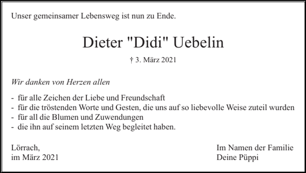 <p>Unser gemeinsamer Lebensweg ist nun zu Ende.</p><p>Dieter "Didi" Uebelin<br />† 3. März 2021</p><p>Wir danken von Herzen allen<br />-</p><p>für alle Zeichen der Liebe und Freundschaft<br />für die tröstenden Worte und Gesten, die uns auf so liebevolle Weise zuteil wurden<br />für all die Blumen und Zuwendungen<br />die ihn auf seinem letzten Weg begleitet haben.</p><p>Lörrach,<br />im März 2021</p><p>Im Namen der Familie<br />Deine Püppi</p>
