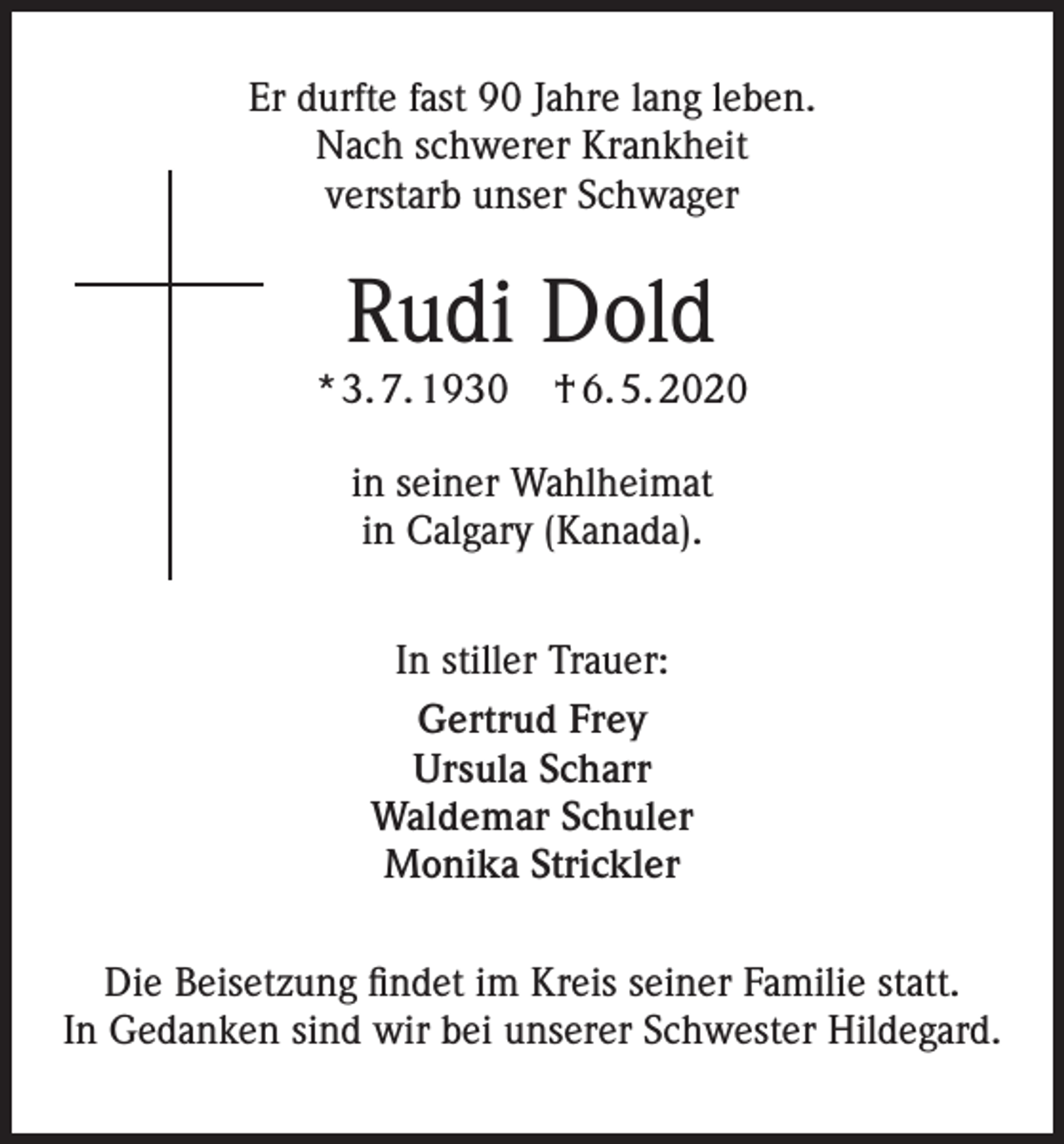 <p>Er durfte fast 90 Jahre lang leben.<br />Nach schwerer Krankheit<br />verstarb unser Schwager</p><p>Rudi Dold<br />* 3. 7. 1930</p><p>† 6. 5. 2020</p><p>in seiner Wahlheimat<br />in Calgary (Kanada).<br />In stiller Trauer:<br />Gertrud Frey<br />Ursula Scharr<br />Waldemar Schuler<br />Monika Strickler<br />Die Beisetzung findet im Kreis seiner Familie statt.<br />In Gedanken sind wir bei unserer Schwester Hildegard.</p>