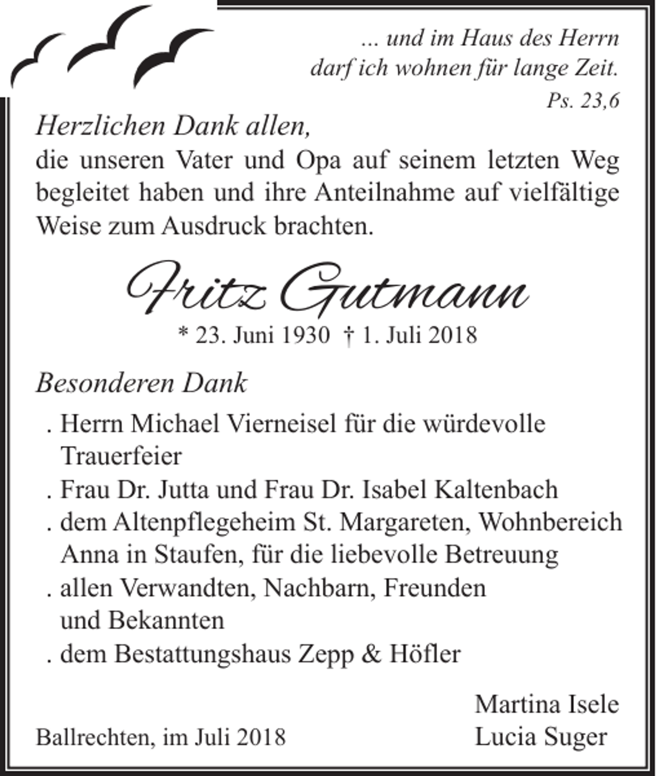 <p>... und im Haus des Herrn<br />darf ich wohnen für lange Zeit.<br />Ps. 23,6</p><p>Herzlichen Dank allen,<br />die unseren Vater und Opa auf seinem letzten Weg<br />begleitet haben und ihre Anteilnahme auf vielfältige<br />Weise zum Ausdruck brachten.</p><p>Fritz Gutmann<br />* 23. Juni 1930 † 1. Juli 2018</p><p>Besonderen Dank<br />. Herrn Michael Vierneisel für die würdevolle<br />Trauerfeier<br />. Frau Dr. Jutta und Frau Dr. Isabel Kaltenbach<br />. dem Altenpflegeheim St. Margareten, Wohnbereich<br />Anna in Staufen, für die liebevolle Betreuung<br />. allen Verwandten, Nachbarn, Freunden<br />und Bekannten<br />. dem Bestattungshaus Zepp &amp; Höfler<br />Ballrechten, im Juli 2018</p><p>Martina Isele<br />Lucia Suger</p>