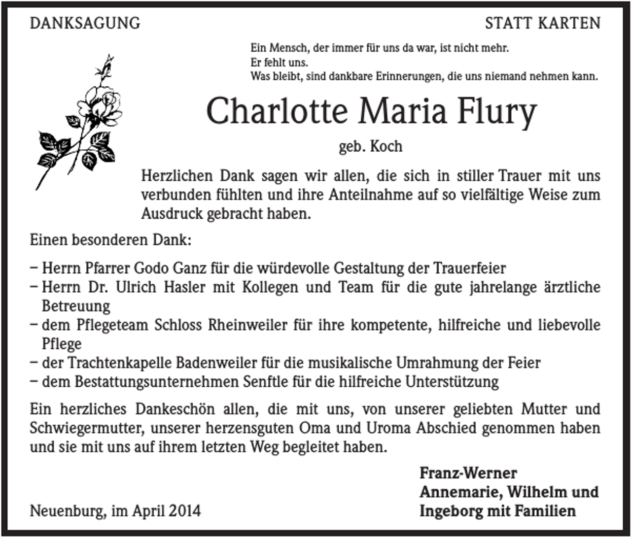 <p>DANKSAGUNG</p><p>STATT KARTEN<br />Ein Mensch, der immer für uns da war, ist nicht mehr.<br />Er fehlt uns.<br />Was bleibt, sind dankbare Erinnerungen, die uns niemand nehmen kann.</p><p>Charlotte Maria Flury<br />geb. Koch<br />Herzlichen Dank sagen wir allen, die sich in stiller Trauer mit uns<br />verbunden fühlten und ihre Anteilnahme auf so vielfältige Weise zum<br />Ausdruck gebracht haben.<br />Einen besonderen Dank:<br />– Herrn Pfarrer Godo Ganz für die würdevolle Gestaltung der Trauerfeier<br />– Herrn Dr. Ulrich Hasler mit Kollegen und Team für die gute jahrelange ärztliche<br />Betreuung<br />– dem Pflegeteam Schloss Rheinweiler für ihre kompetente, hilfreiche und liebevolle<br />Pflege<br />– der Trachtenkapelle Badenweiler für die musikalische Umrahmung der Feier<br />– dem Bestattungsunternehmen Senftle für die hilfreiche Unterstützung<br />Ein herzliches Dankeschön allen, die mit uns, von unserer geliebten Mutter und<br />Schwiegermutter, unserer herzensguten Oma und Uroma Abschied genommen haben<br />und sie mit uns auf ihrem letzten Weg begleitet haben.</p><p>Neuenburg, im April 2014</p><p>Franz-Werner<br />Annemarie, Wilhelm und<br />Ingeborg mit Familien</p>