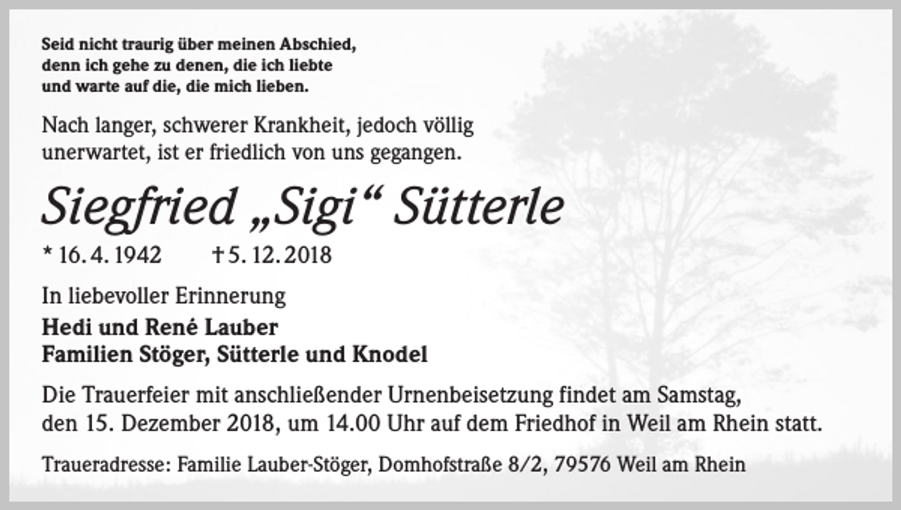 <p>Seid nicht traurig über meinen Abschied,<br />denn ich gehe zu denen, die ich liebte<br />und warte auf die, die mich lieben.</p><p>Nach langer, schwerer Krankheit, jedoch völlig<br />unerwartet, ist er friedlich von uns gegangen.</p><p>Siegfried „Sigi“ Sütterle<br />* 16. 4. 1942 † 5. 12. 2018<br />In liebevoller Erinnerung<br />Hedi und René Lauber<br />Familien Stöger, Sütterle und Knodel<br />Die Trauerfeier mit anschließender Urnenbeisetzung findet am Samstag,<br />den 15. Dezember 2018, um 14.00 Uhr auf dem Friedhof in Weil am Rhein statt.<br />Traueradresse: Familie Lauber-Stöger, Domhofstraße 8/2, 79576 Weil am Rhein</p>