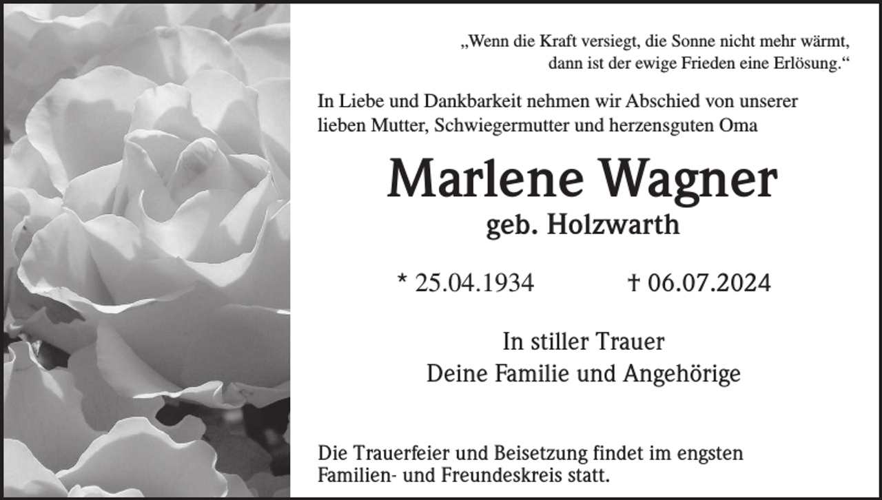 <p>„Wenn die Kraft versiegt, die Sonne nicht mehr wärmt,<br />dann ist der ewige Frieden eine Erlösung.“</p><p>In Liebe und Dankbarkeit nehmen wir Abschied von unserer<br />lieben Mutter, Schwiegermutter und herzensguten Oma</p><p>Marlene Wagner<br />geb. Holzwarth<br />* 25.04.1934</p><p>† 06.07.2024</p><p>In stiller Trauer<br />Deine Familie und Angehörige<br />Die Trauerfeier und Beisetzung findet im engsten<br />Familien- und Freundeskreis statt.</p>