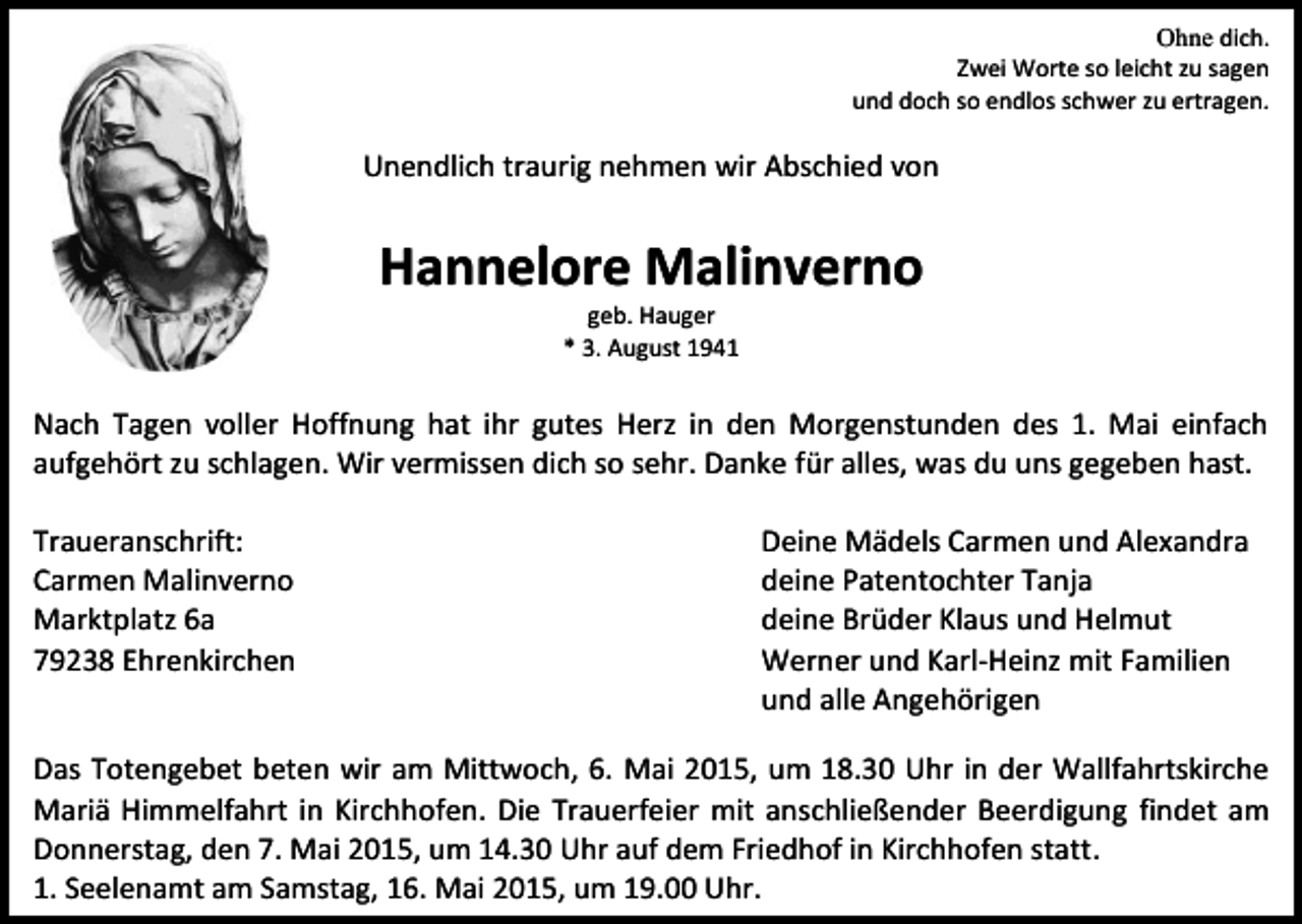 <p>Ohne dich.<br />Zwei Worte so leicht zu sagen<br />und doch so endlos schwer zu ertragen.</p><p>Unendlich traurig nehmen wir Abschied von</p><p>Hannelore Malinverno<br />geb. Hauger<br />* 3. August 1941</p><p>Nach Tagen voller Hoffnung hat ihr gutes Herz in den Morgenstunden des 1. Mai einfach<br />aufgehört zu schlagen. Wir vermissen dich so sehr. Danke für alles, was du uns gegeben hast.<br />Traueranschrift:<br />Carmen Malinverno<br />Marktplatz 6a<br />79238 Ehrenkirchen</p><p>Deine Mädels Carmen und Alexandra<br />deine Patentochter Tanja<br />deine Brüder Klaus und Helmut<br />Werner und Karl-Heinz mit Familien<br />und alle Angehörigen</p><p>Das Totengebet beten wir am Mittwoch, 6. Mai 2015, um 18.30 Uhr in der Wallfahrtskirche<br />Mariä Himmelfahrt in Kirchhofen. Die Trauerfeier mit anschließender Beerdigung findet am<br />Donnerstag, den 7. Mai 2015, um 14.30 Uhr auf dem Friedhof in Kirchhofen statt.<br />1. Seelenamt am Samstag, 16. Mai 2015, um 19.00 Uhr.</p>