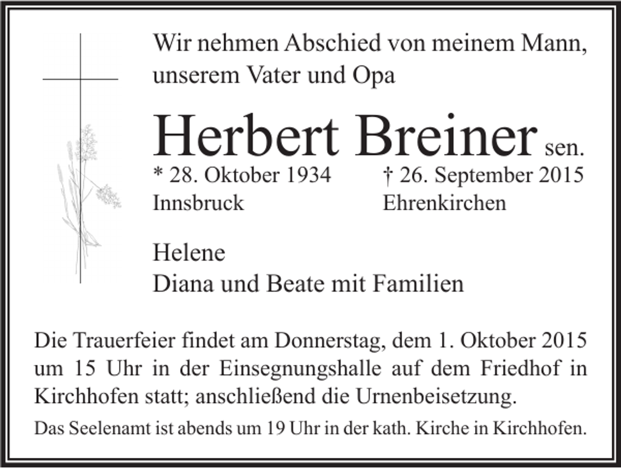 <p>Wir nehmen Abschied von meinem Mann,<br />unserem Vater und Opa</p><p>Herbert Breiner sen.<br />* 28. Oktober 1934<br />Innsbruck</p><p>† 26. September 2015<br />Ehrenkirchen</p><p>Helene<br />Diana und Beate mit Familien<br />Die Trauerfeier findet am Donnerstag, dem 1. Oktober 2015<br />um 15 Uhr in der Einsegnungshalle auf dem Friedhof in<br />Kirchhofen statt; anschließend die Urnenbeisetzung.<br />Das Seelenamt ist abends um 19 Uhr in der kath. Kirche in Kirchhofen.</p>