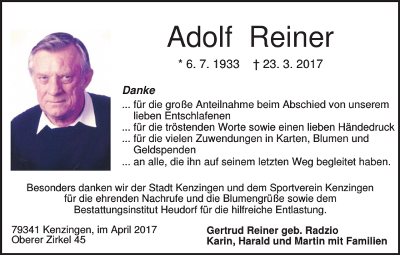 <p>Adolf Reiner<br />* 6. 7. 1933</p><p>† 23. 3. 2017</p><p>Danke<br />... für die große Anteilnahme beim Abschied von unserem<br />lieben Entschlafenen<br />... für die tröstenden Worte sowie einen lieben Händedruck<br />... für die vielen Zuwendungen in Karten, Blumen und<br />Geldspenden<br />... an alle, die ihn auf seinem letzten Weg begleitet haben.<br />Besonders danken wir der Stadt Kenzingen und dem Sportverein Kenzingen<br />für die ehrenden Nachrufe und die Blumengrüße sowie dem<br />Bestattungsinstitut Heudorf für die hilfreiche Entlastung.<br />79341 Kenzingen, im April 2017<br />Oberer Zirkel 45</p><p>Gertrud Reiner geb. Radzio<br />Karin, Harald und Martin mit Familien</p>