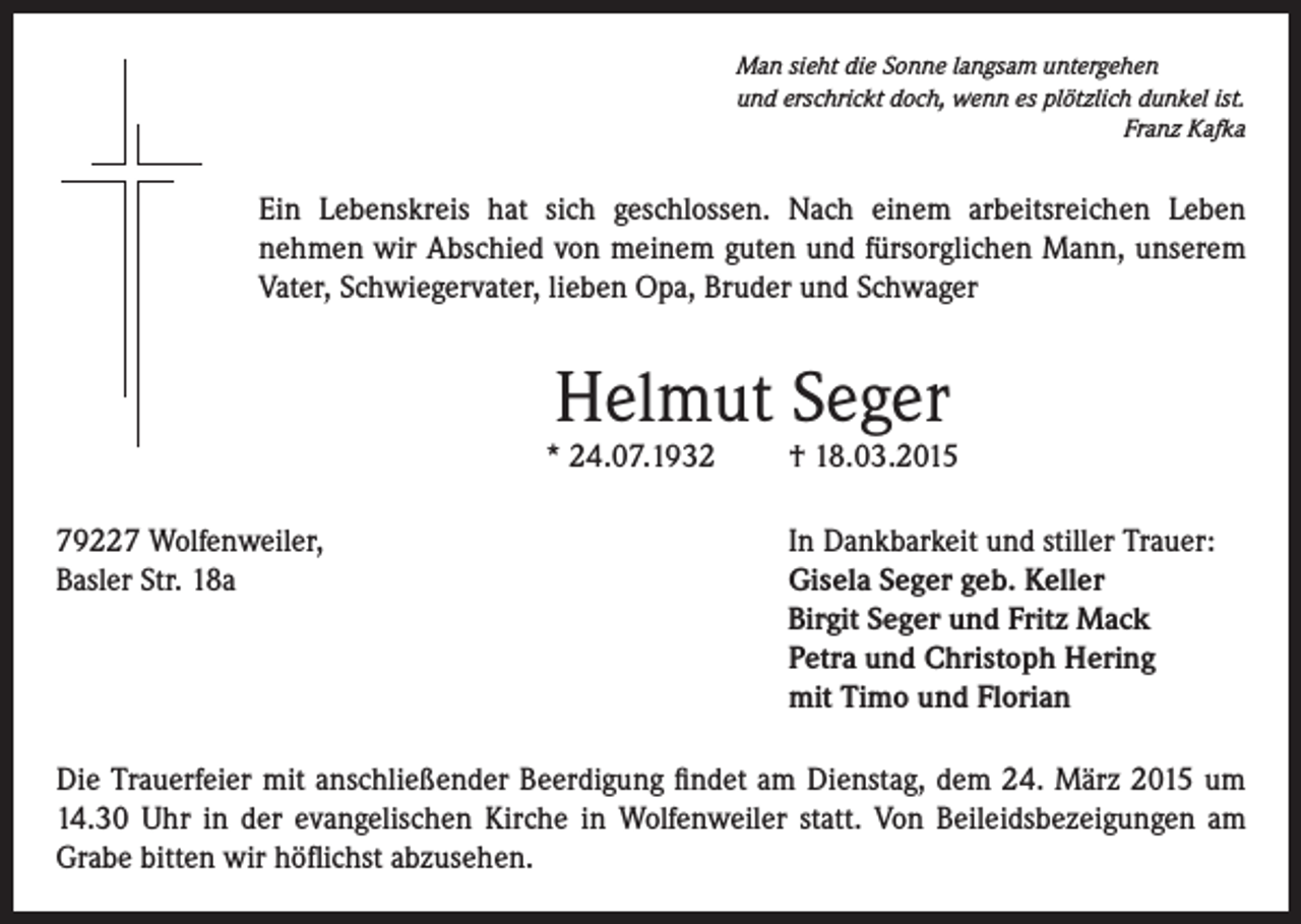<p>Man sieht die Sonne langsam untergehen<br />und erschrickt doch, wenn es plötzlich dunkel ist.</p><p>Franz Kafka</p><p>Ein Lebenskreis hat sich geschlossen. Nach einem arbeitsreichen Leben<br />nehmen wir Abschied von meinem guten und fürsorglichen Mann, unserem<br />Vater, Schwiegervater, lieben Opa, Bruder und Schwager</p><p>Helmut Seger</p><p>* 24.07.1932<br />79227 Wolfenweiler,<br />Basler Str. 18a</p><p>† 18.03.2015</p><p>In Dankbarkeit und stiller Trauer:<br />Gisela Seger geb. Keller<br />Birgit Seger und Fritz Mack<br />Petra und Christoph Hering<br />mit Timo und Florian</p><p>Die Trauerfeier mit anschließender Beerdigung findet am Dienstag, dem 24. März 2015 um<br />14.30 Uhr in der evangelischen Kirche in Wolfenweiler statt. Von Beileidsbezeigungen am<br />Grabe bitten wir höflichst abzusehen.</p>