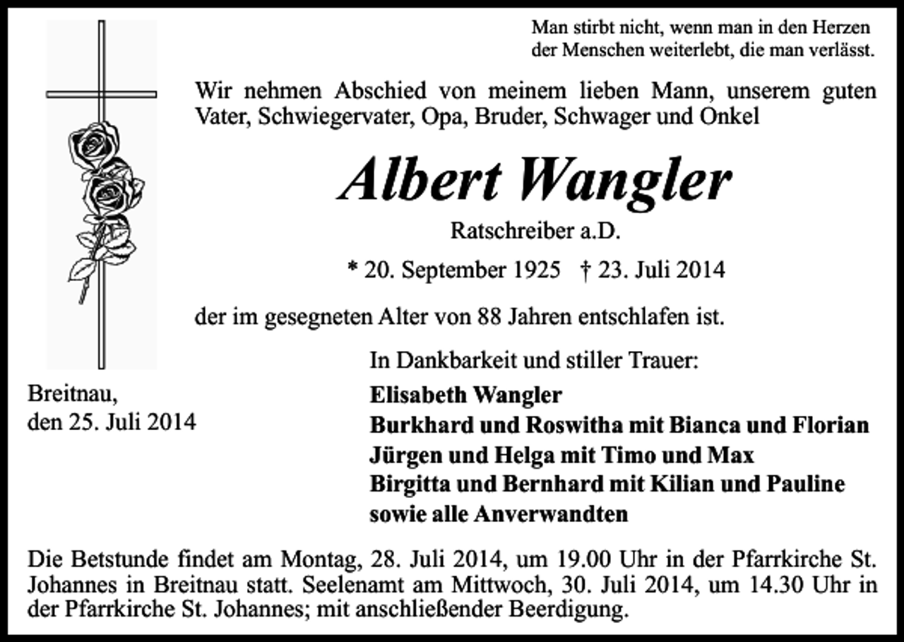 <p>Man stirbt nicht, wenn man in den Herzen<br />der Menschen weiterlebt, die man verlässt.</p><p>Wir nehmen Abschied von meinem lieben Mann, unserem guten<br />Vater, Schwiegervater, Opa, Bruder, Schwager und Onkel</p><p>Albert Wangler<br />Ratschreiber a.D.</p><p>* 20. September 1925 † 23. Juli 2014<br />der im gesegneten Alter von 88 Jahren entschlafen ist.<br />Breitnau,<br />den 25. Juli 2014</p><p>In Dankbarkeit und stiller Trauer:<br />Elisabeth Wangler<br />Burkhard und Roswitha mit Bianca und Florian<br />Jürgen und Helga mit Timo und Max<br />Birgitta und Bernhard mit Kilian und Pauline<br />sowie alle Anverwandten</p><p>Die Betstunde findet am Montag, 28. Juli 2014, um 19.00 Uhr in der Pfarrkirche St.<br />Johannes in Breitnau statt. Seelenamt am Mittwoch, 30. Juli 2014, um 14.30 Uhr in<br />der Pfarrkirche St. Johannes; mit anschließender Beerdigung.</p>