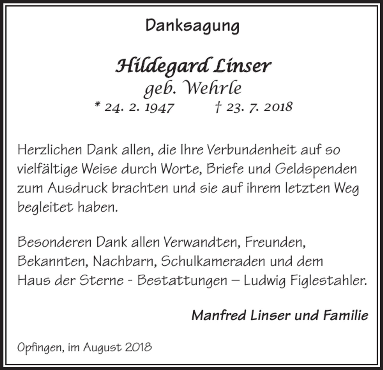 <p>Danksagung<br />Hildegard Linser<br />geb. Wehrle</p><p>* 24. 2. 1947</p><p>† 23. 7. 2018</p><p>Herzlichen Dank allen, die Ihre Verbundenheit auf so<br />vielfältige Weise durch Worte, Briefe und Geldspenden<br />zum Ausdruck brachten und sie auf ihrem letzten Weg<br />begleitet haben.<br />Besonderen Dank allen Verwandten, Freunden,<br />Bekannten, Nachbarn, Schulkameraden und dem<br />Haus der Sterne - Bestattungen – Ludwig Figlestahler.<br />Manfred Linser und Familie<br />Opfingen, im August 2018</p>