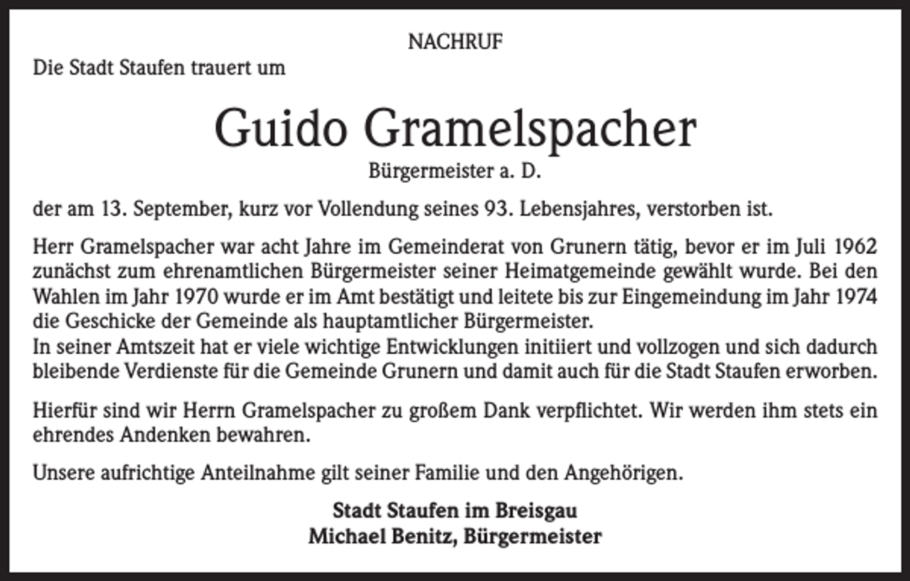 <p>Die Stadt Staufen trauert um</p><p>NACHRUF</p><p>Guido Gramelspacher<br />Bürgermeister a. D.</p><p>der am 13. September, kurz vor Vollendung seines 93. Lebensjahres, verstorben ist.<br />Herr Gramelspacher war acht Jahre im Gemeinderat von Grunern tätig, bevor er im Juli 1962<br />zunächst zum ehren­amtlichen Bürgermeister seiner Heimatge­meinde ge­wählt wurde. Bei den<br />Wahlen im Jahr 1970 wurde er im Amt bestätigt und leitete bis zur Einge­meindung im Jahr 1974<br />die Geschicke der Gemeinde als hauptamtlicher Bürgermeister.<br />In seiner Amtszeit hat er viele wichtige Entwicklungen initiiert und vollzogen und sich dadurch<br />bleibende Verdienste für die Gemeinde Grunern und damit auch für die Stadt Staufen erworben.<br />Hierfür sind wir Herrn Gramelspacher zu großem Dank verpflichtet. Wir werden ihm stets ein<br />ehrendes An­denken bewahren.<br />Unsere aufrichtige Anteilnahme gilt seiner Familie und den Angehörigen.<br />Stadt Staufen im Breisgau<br />Michael Benitz, Bürgermeister</p>
