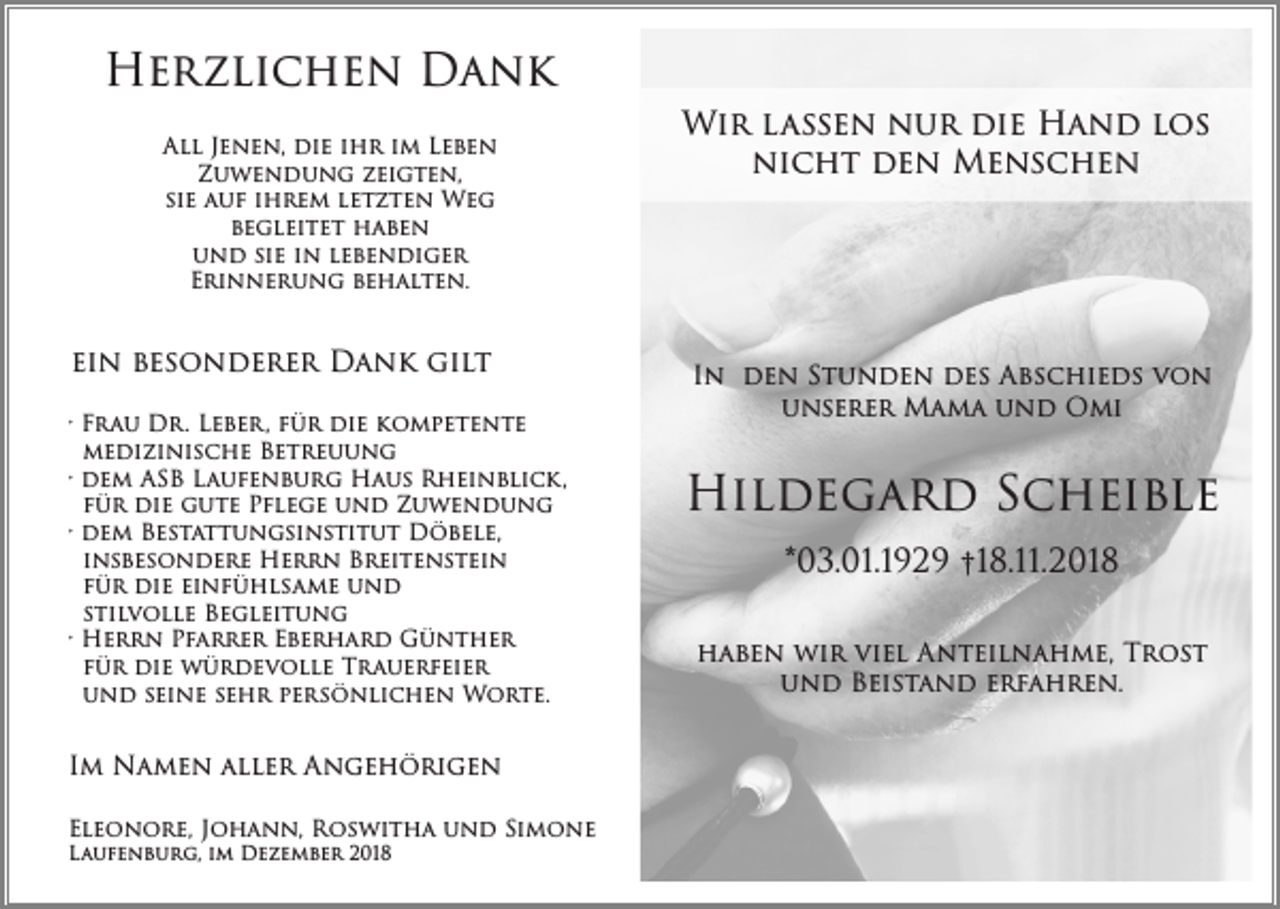 <p>Herzlichen Dank<br />All Jenen, die ihr im Leben<br />Zuwendung zeigten,<br />sie auf ihrem letzten Weg<br />begleitet haben<br />und sie in lebendiger<br />Erinnerung behalten.</p><p>ein besonderer Dank gilt<br />· Frau Dr. Leber, für die kompetente<br />medizinische Betreuung<br />· dem ASB Laufenburg Haus Rheinblick,<br />für die gute Pflege und Zuwendung<br />· dem Bestattungsinstitut Döbele,<br />insbesondere Herrn Breitenstein<br />für die einfühlsame und<br />stilvolle Begleitung<br />· Herrn Pfarrer Eberhard Günther<br />für die würdevolle Trauerfeier<br />und seine sehr persönlichen Worte.</p><p>Im Namen aller Angehörigen<br />Eleonore, Johann, Roswitha und Simone<br />Laufenburg, im Dezember 2018</p><p>Wir lassen nur die Hand los<br />nicht den Menschen</p><p>In den Stunden des Abschieds von<br />unserer Mama und Omi</p><p>Hildegard Scheible<br />*03.01.1929 †18.11.2018<br />haben wir viel Anteilnahme, Trost<br />und Beistand erfahren.</p>