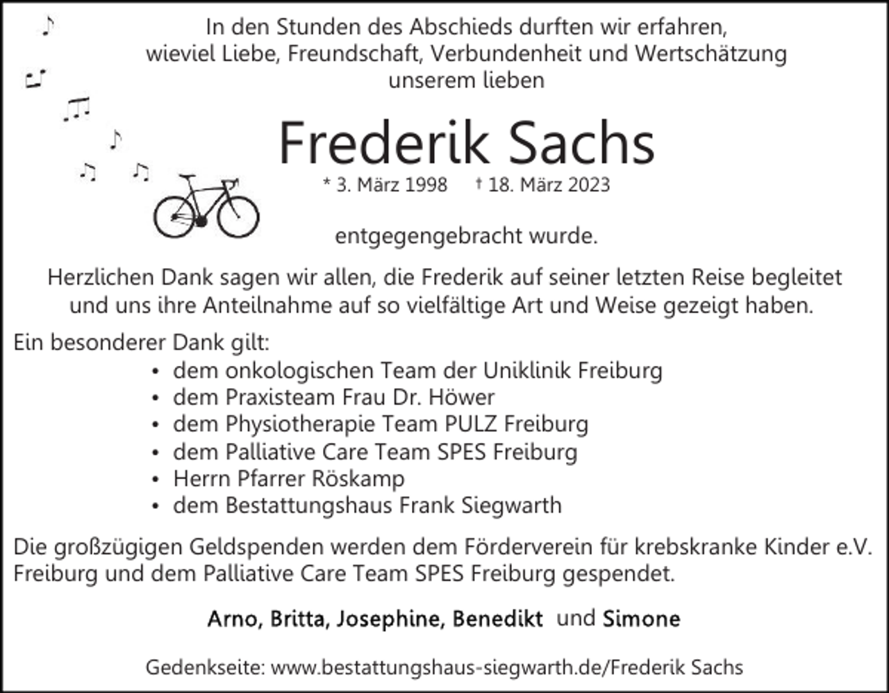 <p>In den Stunden des Abschieds durften wir erfahren,<br />wieviel Liebe, Freundschaft, Verbundenheit und Wertschätzung<br />unserem lieben</p><p>Frederik Sachs<br />* 3. März 1998</p><p>† 18. März 2023</p><p>entgegengebracht wurde.<br />Herzlichen Dank sagen wir allen, die Frederik auf seiner letzten Reise begleitet<br />und uns ihre Anteilnahme auf so vielfältige Art und Weise gezeigt haben.<br />Ein besonderer Dank gilt:<br />dem onkologischen Team der Uniklinik Freiburg<br />dem Praxisteam Frau Dr. Höwer<br />dem Physiotherapie Team PULZ Freiburg<br />dem Palliative Care Team SPES Freiburg<br />Herrn Pfarrer Röskamp<br />dem Bestattungshaus Frank Siegwarth<br />Die großzügigen Geldspenden werden dem Förderverein für krebskranke Kinder e.V.<br />Freiburg und dem Palliative Care Team SPES Freiburg gespendet.<br />und<br />Gedenkseite: www.bestattungshaus-siegwarth.de/Frederik Sachs</p>