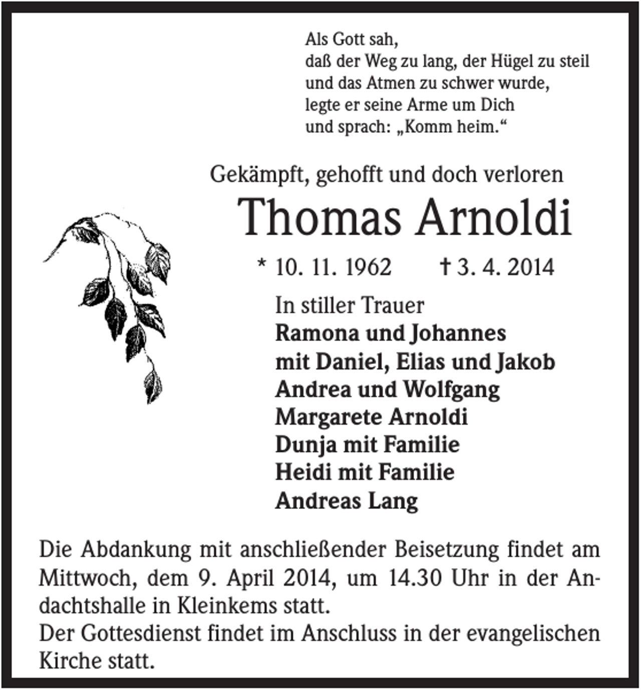 <p>Als Gott sah,<br />daß der Weg zu lang, der Hügel zu steil<br />und das Atmen zu schwer wurde,<br />legte er seine Arme um Dich<br />und sprach: „Komm heim.“</p><p>Gekämpft, gehofft und doch verloren</p><p>Thomas Arnoldi<br />* 10. 11. 1962<br />✝ 3. 4. 2014<br />In stiller Trauer<br />Ramona und Johannes<br />mit Daniel, Elias und Jakob<br />Andrea und Wolfgang<br />Margarete Arnoldi<br />Dunja mit Familie<br />Heidi mit Familie<br />Andreas Lang<br />Die Abdankung mit anschließender Beisetzung findet am<br />Mittwoch, dem 9. April 2014, um 14.30 Uhr in der Andachtshalle in Kleinkems statt.<br />Der Gottesdienst findet im Anschluss in der evangelischen<br />Kirche statt.</p>