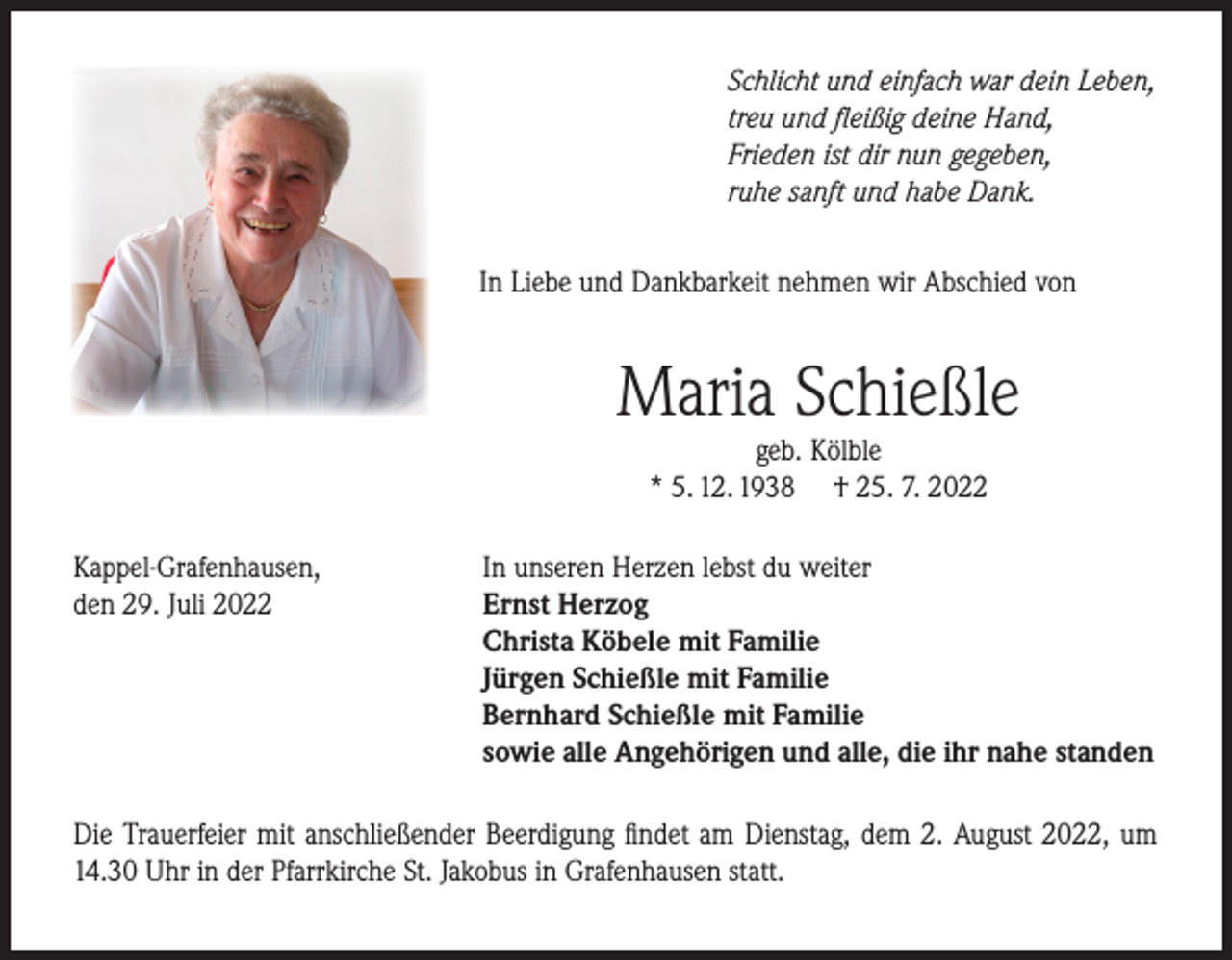 <p>Schlicht und einfach war dein Leben,<br />treu und fleißig deine Hand,<br />Frieden ist dir nun gegeben,<br />ruhe sanft und habe Dank.<br />In Liebe und Dankbarkeit nehmen wir Abschied von</p><p>Maria Schießle<br />geb. Kölble<br />* 5. 12. 1938 † 25. 7. 2022</p><p>Kappel-Grafenhausen,<br />den 29. Juli 2022</p><p>In unseren Herzen lebst du weiter<br />Ernst Herzog<br />Christa Köbele mit Familie<br />Jürgen Schießle mit Familie<br />Bernhard Schießle mit Familie<br />sowie alle Angehörigen und alle, die ihr nahe standen</p><p>Die Trauerfeier mit anschließender Beerdigung findet am Dienstag, dem 2. August 2022, um<br />14.30 Uhr in der Pfarrkirche St. Jakobus in Grafenhausen statt.</p>