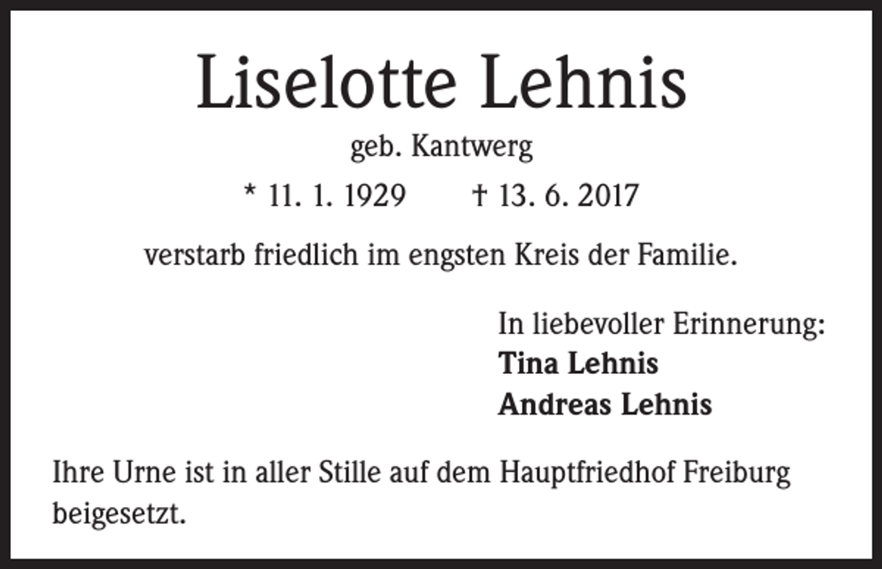 <p>Liselotte Lehnis<br />geb. Kantwerg<br />* 11. 1. 1929 † 13. 6. 2017</p><p>verstarb friedlich im engsten Kreis der Familie.<br />In liebevoller Erinnerung:<br />Tina Lehnis<br />Andreas Lehnis<br />Ihre Urne ist in aller Stille auf dem Hauptfriedhof Freiburg<br />beigesetzt.</p>
