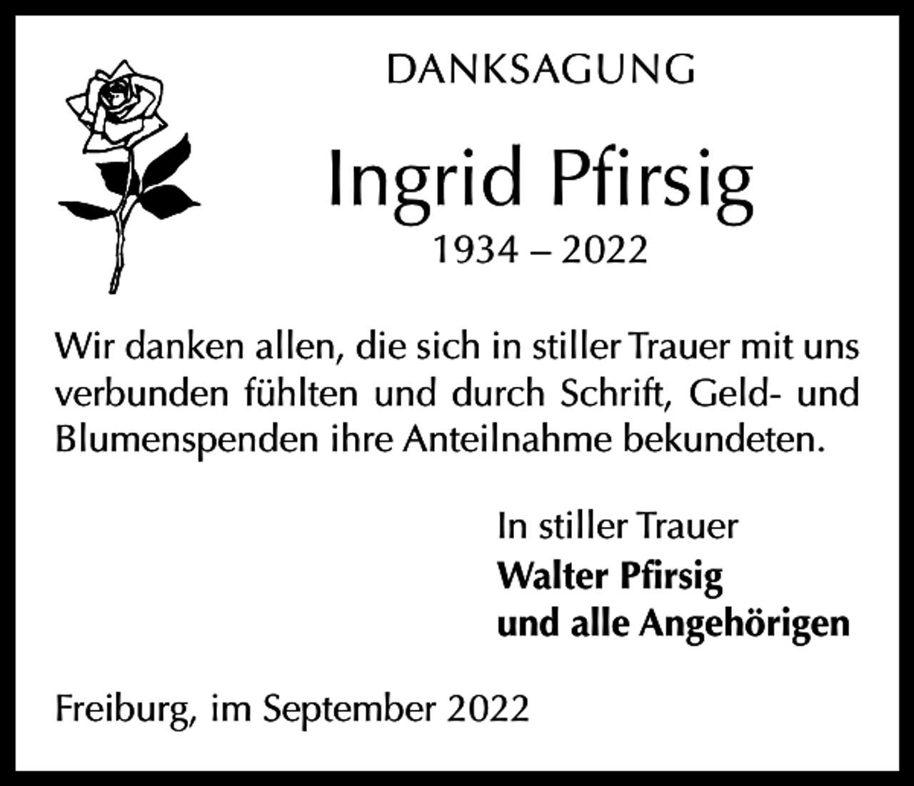 <p>DANKSAGUNG</p><p>Ingrid Pfirsig<br />1934 – 2022<br />Wir danken allen, die sich in stiller Trauer mit uns<br />verbunden fühlten und durch Schrift, Geld- und<br />­Blumenspenden ihre Anteilnahme bekundeten.<br />In stiller Trauer<br />Walter Pfirsig<br />und alle Angehörigen<br />Freiburg, im September 2022</p>