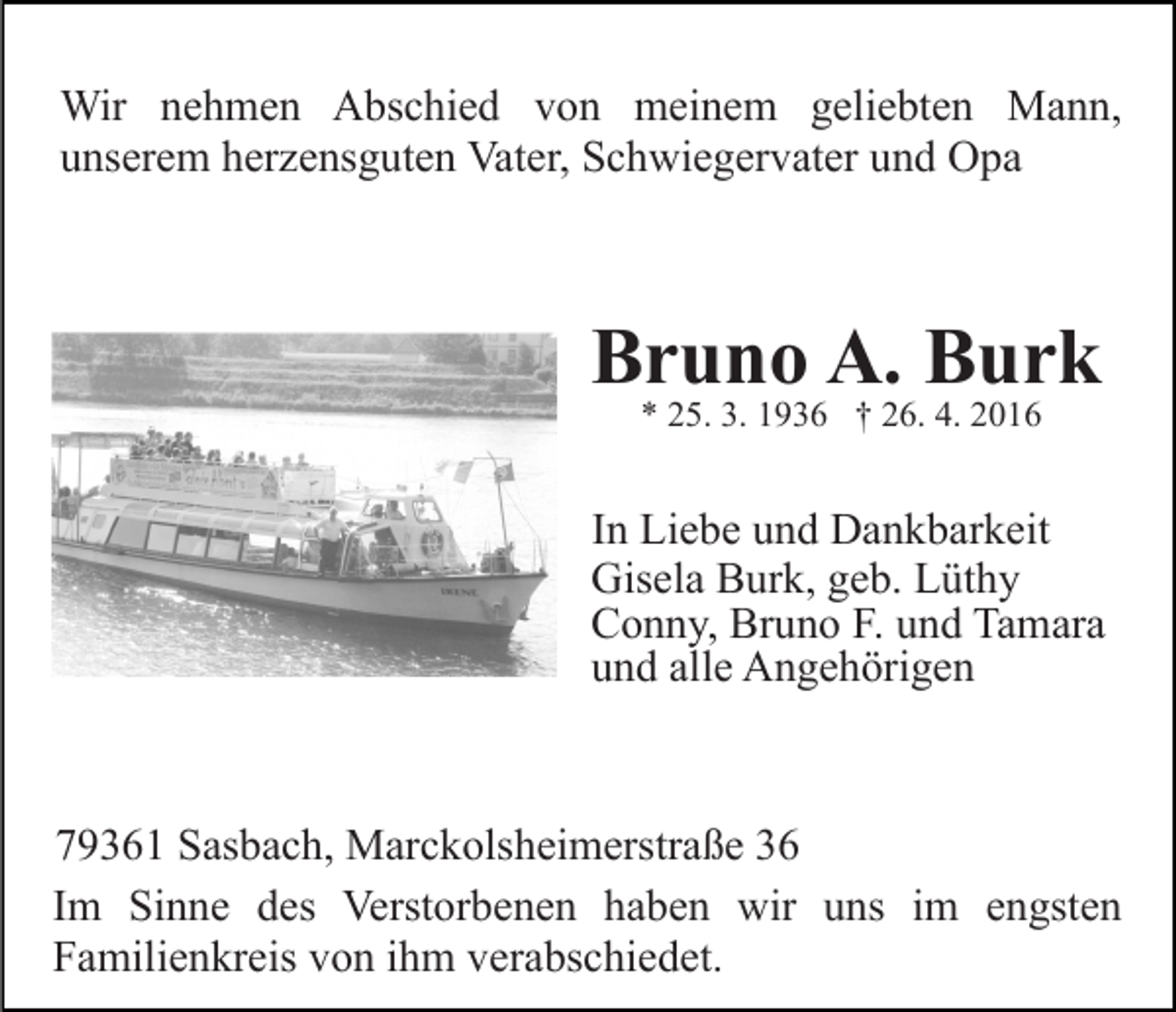<p>Wir nehmen Abschied von meinem geliebten Mann,<br />unserem herzensguten Vater, Schwiegervater und Opa</p><p>Bruno A. Burk<br />* 25. 3. 1936 † 26. 4. 2016</p><p>In Liebe und Dankbarkeit<br />Gisela Burk, geb. Lüthy<br />Conny, Bruno F. und Tamara<br />und alle Angehörigen</p><p>79361 Sasbach, Marckolsheimerstraße 36<br />Im Sinne des Verstorbenen haben wir uns im engsten<br />Familienkreis von ihm verabschiedet.</p>