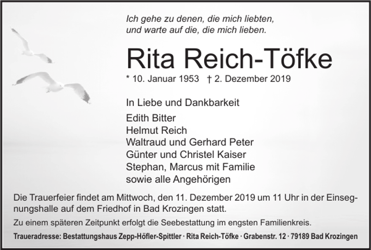 <p>Ich gehe zu denen, die mich liebten,<br />und warte auf die, die mich lieben.</p><p>Rita Reich-Töfke<br />* 10. Januar 1953 † 2. Dezember 2019</p><p>In Liebe und Dankbarkeit<br />Edith Bitter<br />Helmut Reich<br />Waltraud und Gerhard Peter<br />Günter und Christel Kaiser<br />Stephan, Marcus mit Familie<br />sowie alle Angehörigen<br />Die Trauerfeier findet am Mittwoch, den 11. Dezember 2019 um 11 Uhr in der Einsegnungshalle auf dem Friedhof in Bad Krozingen statt.<br />Zu einem späteren Zeitpunkt erfolgt die Seebestattung im engsten Familienkreis.<br />Traueradresse: Bestattungshaus Zepp-Höfler-Spittler ∙ Rita Reich-Töfke ∙ Grabenstr. 12 ∙ 79189 Bad Krozingen</p>