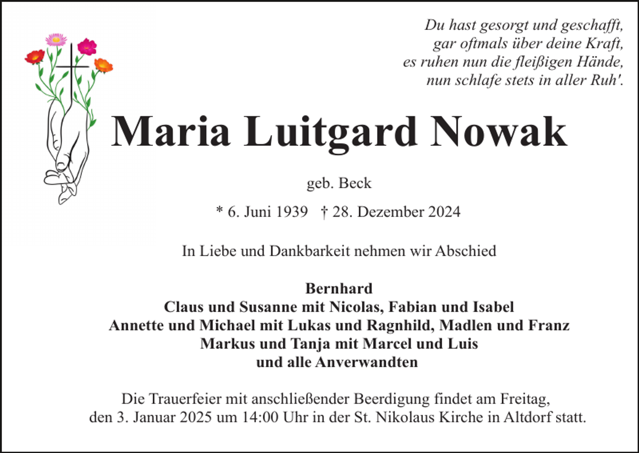 <p>Du hast gesorgt und geschafft,<br />gar oftmals über deine Kraft,<br />es ruhen nun die fleißigen Hände,<br />nun schlafe stets in aller Ruh'.</p><p>Maria Luitgard Nowak<br />geb. Beck<br />* 6. Juni 1939 † 28. Dezember 2024<br />In Liebe und Dankbarkeit nehmen wir Abschied<br />Bernhard<br />Claus und Susanne mit Nicolas, Fabian und Isabel<br />Annette und Michael mit Lukas und Ragnhild, Madlen und Franz<br />Markus und Tanja mit Marcel und Luis<br />und alle Anverwandten<br />Die Trauerfeier mit anschließender Beerdigung findet am Freitag,<br />den 3. Januar 2025 um 14:00 Uhr in der St. Nikolaus Kirche in Altdorf statt.</p>