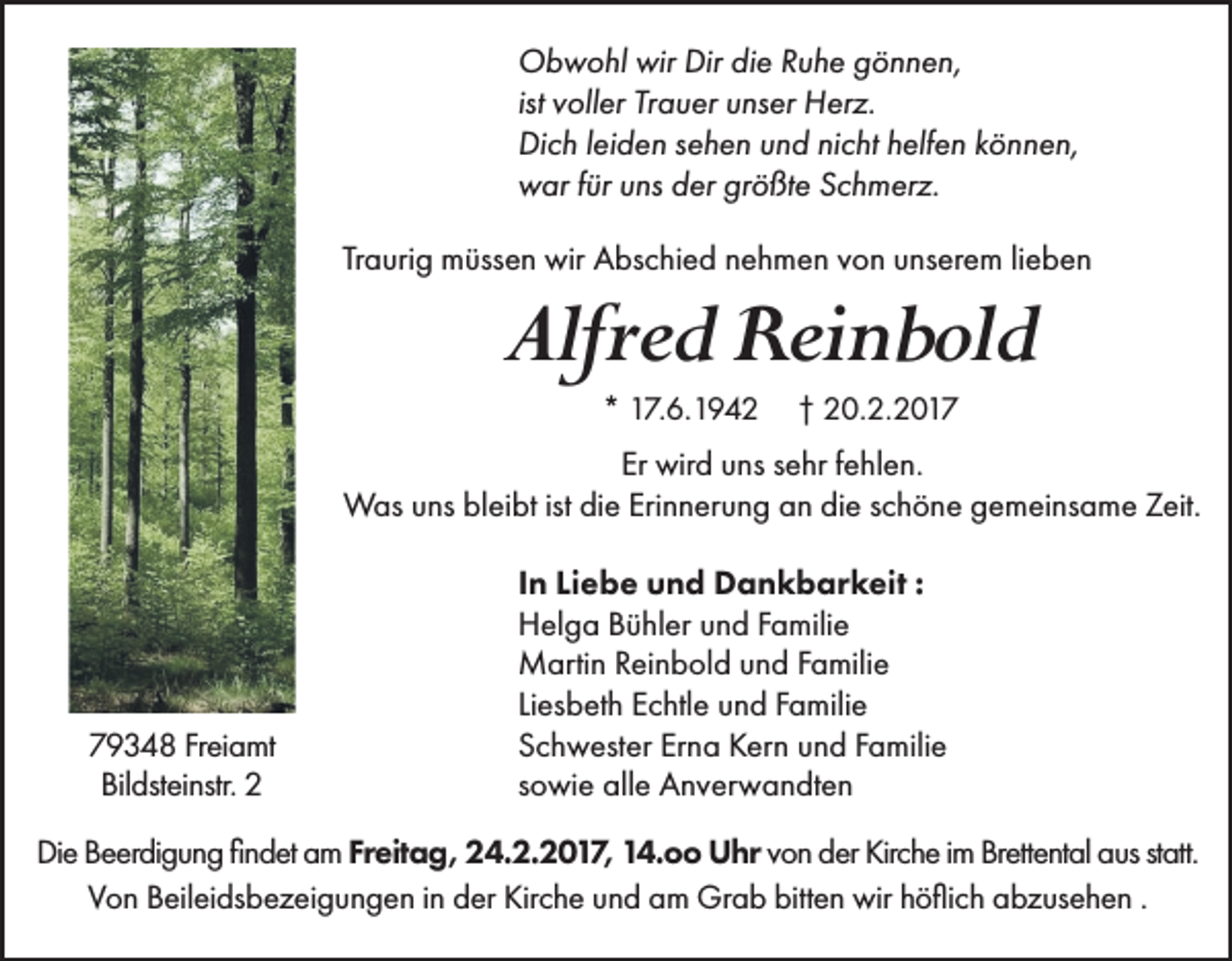 <p>Obwohl wir Dir die Ruhe gönnen,<br />ist voller Trauer unser Herz.<br />Dich leiden sehen und nicht helfen können,<br />war für uns der größte Schmerz.<br />Traurig müssen wir Abschied nehmen von unserem lieben</p><p>Alfred Reinbold<br />* 17.6.1942</p><p>† 20.2.2017</p><p>Er wird uns sehr fehlen.<br />Was uns bleibt ist die Erinnerung an die schöne gemeinsame Zeit.</p><p>79348 Freiamt<br />Bildsteinstr. 2</p><p>In Liebe und Dankbarkeit :<br />Helga Bühler und Familie<br />Martin Reinbold und Familie<br />Liesbeth Echtle und Familie<br />Schwester Erna Kern und Familie<br />sowie alle Anverwandten</p><p>Die Beerdigung findet am Freitag, 24.2.2017, 14.oo Uhr von der Kirche im Brettental aus statt.<br />Von Beileidsbezeigungen in der Kirche und am Grab bitten wir höflich abzusehen .</p>