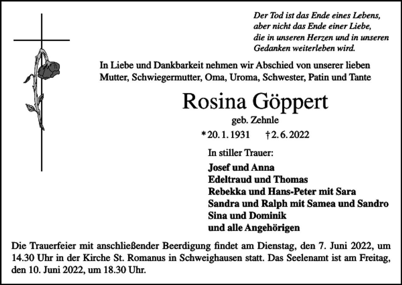 <p>Der Tod ist das Ende eines Lebens,<br />aber nicht das Ende einer Liebe,<br />die in unseren Herzen und in unseren<br />Gedanken weiterleben wird.</p><p>In Liebe und Dankbarkeit nehmen wir Abschied von unserer lieben<br />Mutter, Schwiegermutter, Oma, Uroma, Schwester, Patin und Tante</p><p>Rosina Göppert<br />geb. Zehnle<br />* 20. 1. 1931<br />† 2. 6. 2022<br />In stiller Trauer:<br />Josef und Anna<br />Edeltraud und Thomas<br />Rebekka und Hans-Peter mit Sara<br />Sandra und Ralph mit Samea und Sandro<br />Sina und Dominik<br />und alle Angehörigen<br />Die Trauerfeier mit anschließender Beerdigung findet am Dienstag, den 7. Juni 2022, um<br />14.30 Uhr in der Kirche St. Romanus in Schweighausen statt. Das Seelenamt ist am Freitag,<br />den 10. Juni 2022, um 18.30 Uhr.</p>