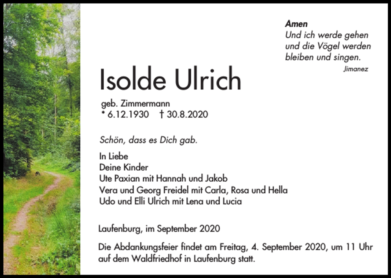 <p>Isolde Ulrich</p><p>Amen<br />Und ich werde gehen<br />und die Vögel werden<br />bleiben und singen.<br />Jimanez</p><p>geb. Zimmermann<br />* 6.12.1930 † 30.8.2020<br />Schön, dass es Dich gab.<br />In Liebe<br />Deine Kinder<br />Ute Paxian mit Hannah und Jakob<br />Vera und Georg Freidel mit Carla, Rosa und Hella<br />Udo und Elli Ulrich mit Lena und Lucia<br />Laufenburg, im September 2020<br />Die Abdankungsfeier findet am Freitag, 4. September 2020, um 11 Uhr<br />auf dem Waldfriedhof in Laufenburg statt.</p>