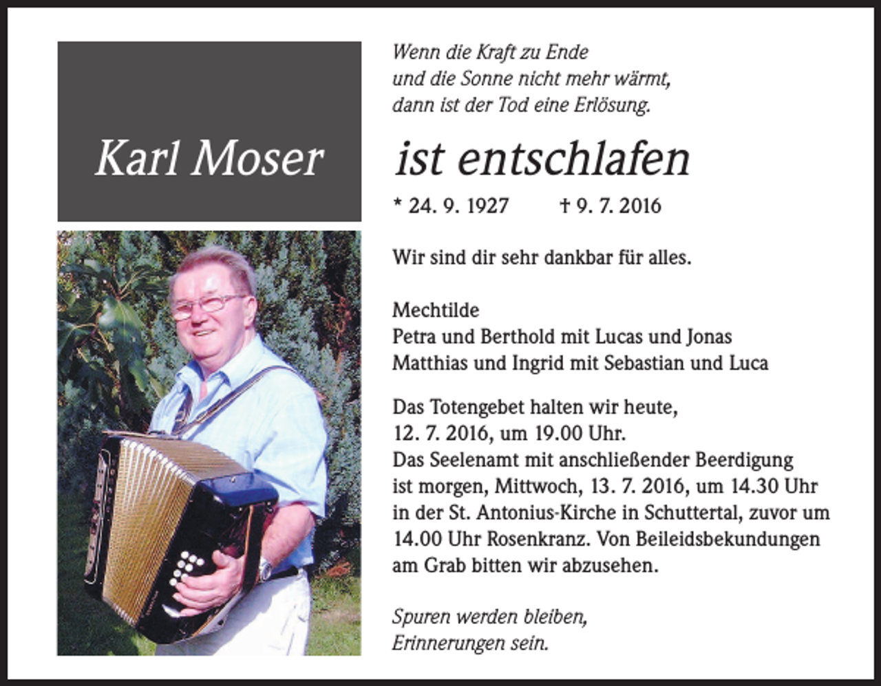 <p>Wenn die Kraft zu Ende<br />und die Sonne nicht mehr wärmt,<br />dann ist der Tod eine Erlösung.</p><p>Karl Moser</p><p>ist entschlafen<br />* 24. 9. 1927</p><p>† 9. 7. 2016</p><p>Wir sind dir sehr dankbar für alles.<br />Mechtilde<br />Petra und Berthold mit Lucas und Jonas<br />Matthias und Ingrid mit Sebastian und Luca<br />Das Totengebet halten wir heute,<br />12. 7. 2016, um 19.00 Uhr.<br />Das Seelenamt mit anschließender Beerdigung<br />ist morgen, Mittwoch, 13. 7. 2016, um 14.30 Uhr<br />in der St. Antonius-Kirche in Schuttertal, zuvor um<br />14.00 Uhr Rosenkranz. Von Beileidsbekundungen<br />am Grab bitten wir abzusehen.<br />Spuren werden bleiben,<br />Erinnerungen sein.</p>