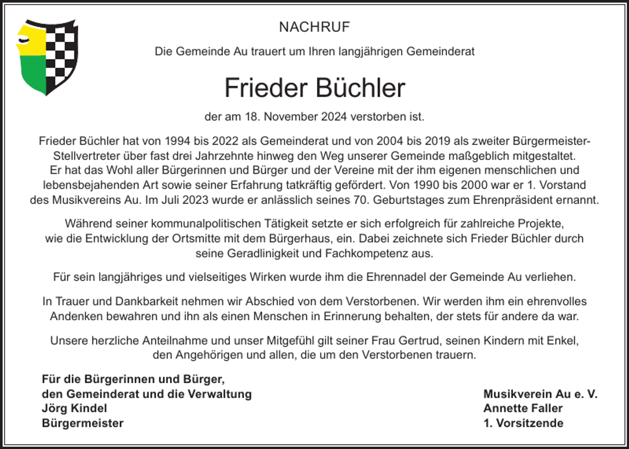 <p>NACHRUF<br />Die Gemeinde Au trauert um Ihren langjährigen Gemeinderat</p>
<p>Frieder Büchler<br />der am 18. November 2024 verstorben ist.<br />Frieder Büchler hat von 1994 bis 2022 als Gemeinderat und von 2004 bis 2019 als zweiter BürgermeisterStellvertreter über fast drei Jahrzehnte hinweg den Weg unserer Gemeinde maßgeblich mitgestaltet.<br />Er hat das Wohl aller Bürgerinnen und Bürger und der Vereine mit der ihm eigenen menschlichen und<br />lebensbejahenden Art sowie seiner Erfahrung tatkräftig gefördert. Von 1990 bis 2000 war er 1. Vorstand<br />des Musikvereins Au. Im Juli 2023 wurde er anlässlich seines 70. Geburtstages zum Ehrenpräsident ernannt.<br />Während seiner kommunalpolitischen Tätigkeit setzte er sich erfolgreich für zahlreiche Projekte,<br />wie die Entwicklung der Ortsmitte mit dem Bürgerhaus, ein. Dabei zeichnete sich Frieder Büchler durch<br />seine Geradlinigkeit und Fachkompetenz aus.<br />Für sein langjähriges und vielseitiges Wirken wurde ihm die Ehrennadel der Gemeinde Au verliehen.<br />In Trauer und Dankbarkeit nehmen wir Abschied von dem Verstorbenen. Wir werden ihm ein ehrenvolles<br />Andenken bewahren und ihn als einen Menschen in Erinnerung behalten, der stets für andere da war.<br />Unsere herzliche Anteilnahme und unser Mitgefühl gilt seiner Frau Gertrud, seinen Kindern mit Enkel,<br />den Angehörigen und allen, die um den Verstorbenen trauern.<br />Für die Bürgerinnen und Bürger,<br />den Gemeinderat und die Verwaltung<br />Jörg Kindel<br />Bürgermeister</p>
<p>Musikverein Au e. V.<br />Annette Faller<br />1. Vorsitzende</p>
