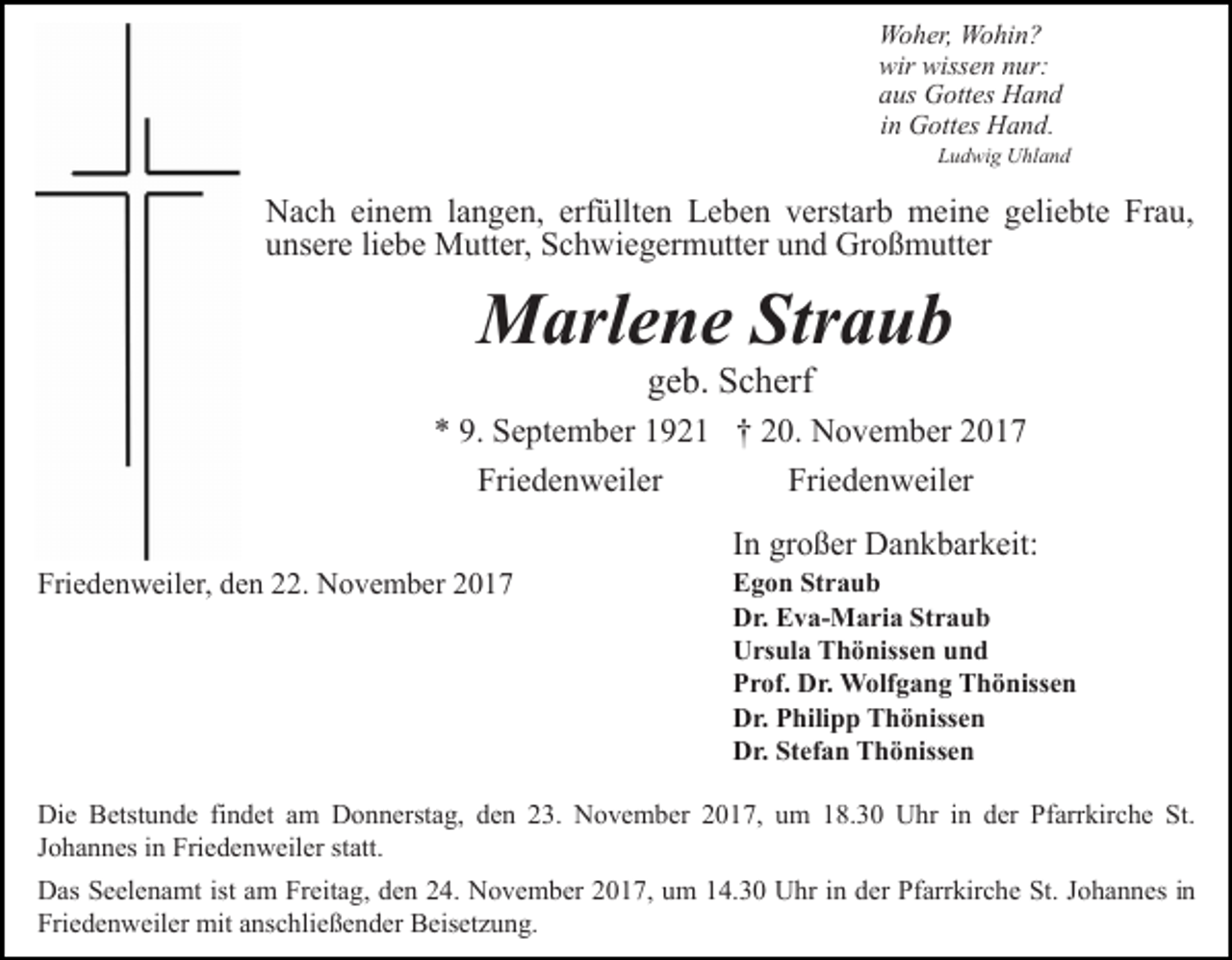 <p>Woher, Wohin?<br />wir wissen nur:<br />aus Gottes Hand<br />in Gottes Hand.</p><p>Ludwig Uhland</p><p>Nach einem langen, erfüllten Leben verstarb meine geliebte Frau,<br />unsere liebe Mutter, Schwiegermutter und Großmutter</p><p>Marlene Straub<br />geb. Scherf</p><p>* 9. September 1921 † 20. November 2017<br />Friedenweiler<br />Friedenweiler<br />Friedenweiler, den 22. November 2017</p><p>In großer Dankbarkeit:</p><p>Egon Straub<br />Dr. Eva-Maria Straub<br />Ursula Thönissen und<br />Prof. Dr. Wolfgang Thönissen<br />Dr. Philipp Thönissen<br />Dr. Stefan Thönissen</p><p>Die Betstunde findet am Donnerstag, den 23. November 2017, um 18.30 Uhr in der Pfarrkirche St.<br />Johannes in Friedenweiler statt.<br />Das Seelenamt ist am Freitag, den 24. November 2017, um 14.30 Uhr in der Pfarrkirche St. Johannes in<br />Friedenweiler mit anschließender Beisetzung.</p>