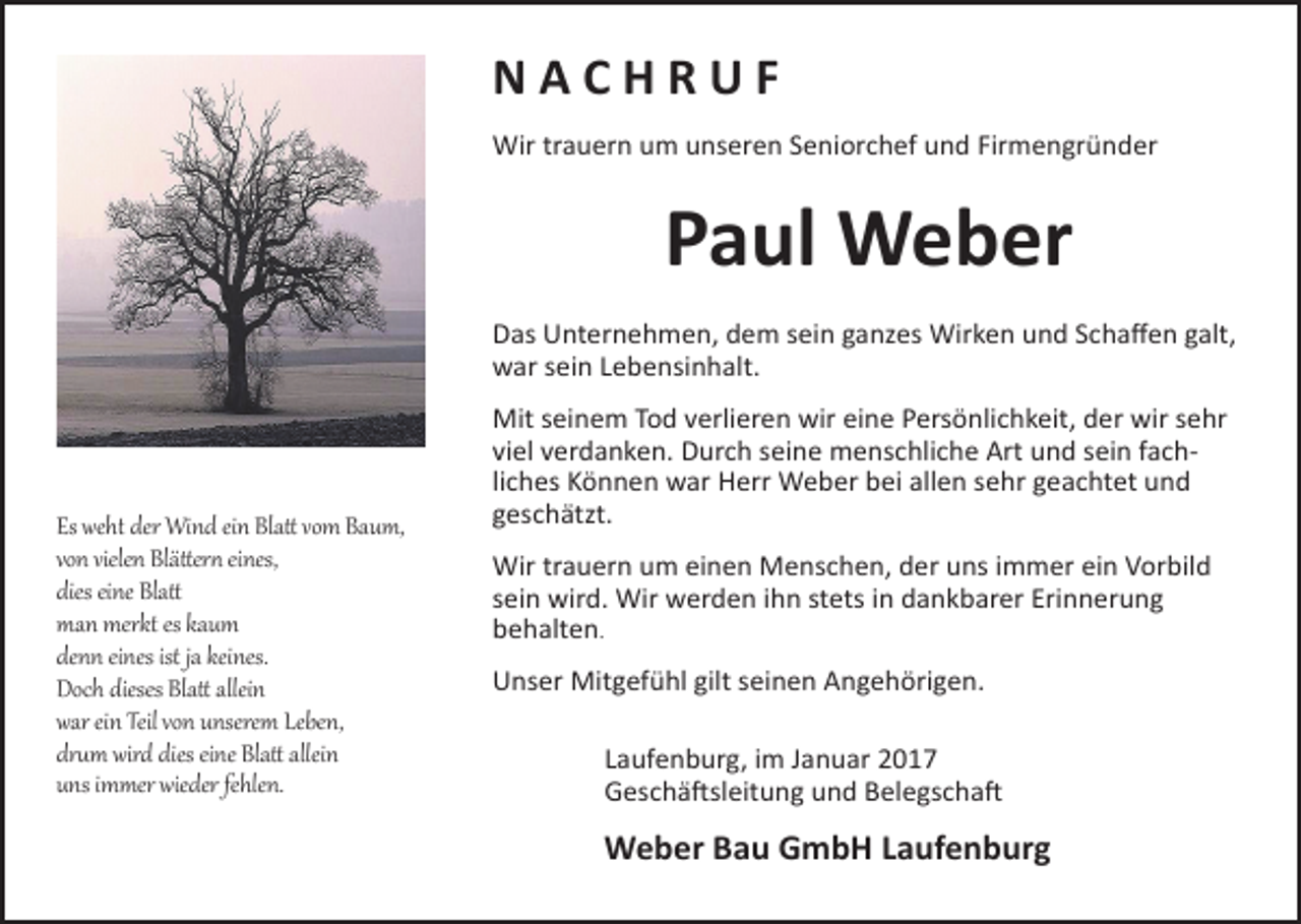 <p>NACHRUF<br />Wir trauern um unseren Seniorchef und Firmengründer</p><p>Paul Weber<br />Das Unternehmen, dem sein ganzes Wirken und Schaffen galt,<br />war sein Lebensinhalt.</p><p>Es weht der Wind ein Blatt vom Baum,<br />von vielen Blättern eines,<br />dies eine Blatt<br />man merkt es kaum<br />denn eines ist ja keines.<br />Doch dieses Blatt allein<br />war ein Teil von unserem Leben,<br />drum wird dies eine Blatt allein<br />uns immer wieder fehlen.</p><p>Mit seinem Tod verlieren wir eine Persönlichkeit, der wir sehr<br />viel verdanken. Durch seine menschliche Art und sein fach­<br />liches Können war Herr Weber bei allen sehr geachtet und<br />geschätzt.<br />Wir trauern um einen Menschen, der uns immer ein Vorbild<br />sein wird. Wir werden ihn stets in dankbarer Erinnerung<br />behalten.<br />Unser Mitgefühl gilt seinen Angehörigen.<br />Laufenburg, im Januar 2017<br />Geschäftsleitung und Belegschaft</p><p>Weber Bau GmbH Laufenburg</p>