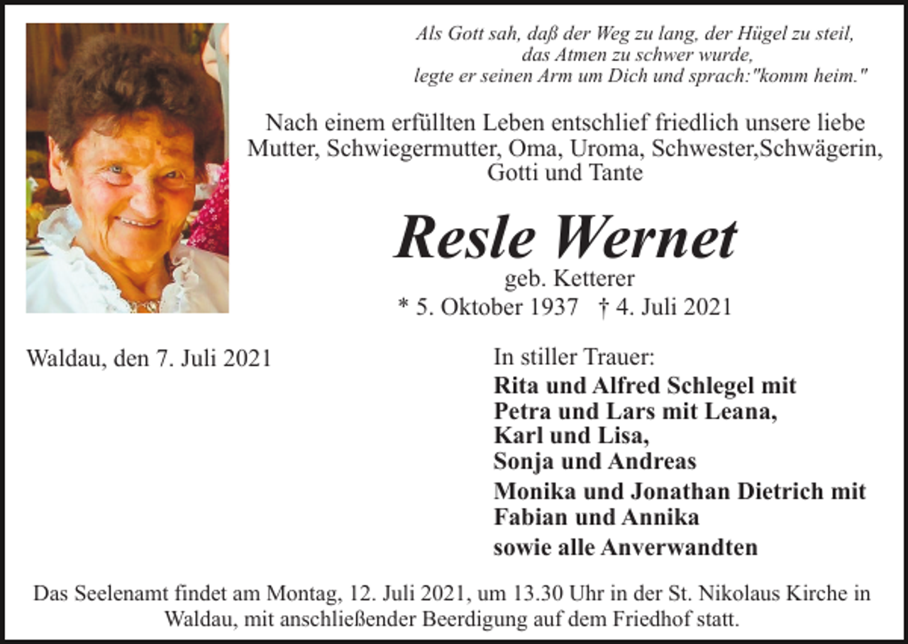 <p>Als Gott sah, daß der Weg zu lang, der Hügel zu steil,<br />das Atmen zu schwer wurde,<br />legte er seinen Arm um Dich und sprach:"komm heim."</p><p>Nach einem erfüllten Leben entschlief friedlich unsere liebe<br />Mutter, Schwiegermutter, Oma, Uroma, Schwester,Schwägerin,<br />Gotti und Tante</p><p>Resle Wernet<br />geb. Ketterer<br />* 5. Oktober 1937 † 4. Juli 2021</p><p>Waldau, den 7. Juli 2021</p><p>In stiller Trauer:<br />Rita und Alfred Schlegel mit<br />Petra und Lars mit Leana,<br />Karl und Lisa,<br />Sonja und Andreas<br />Monika und Jonathan Dietrich mit<br />Fabian und Annika<br />sowie alle Anverwandten</p><p>Das Seelenamt findet am Montag, 12. Juli 2021, um 13.30 Uhr in der St. Nikolaus Kirche in<br />Waldau, mit anschließender Beerdigung auf dem Friedhof statt.</p>