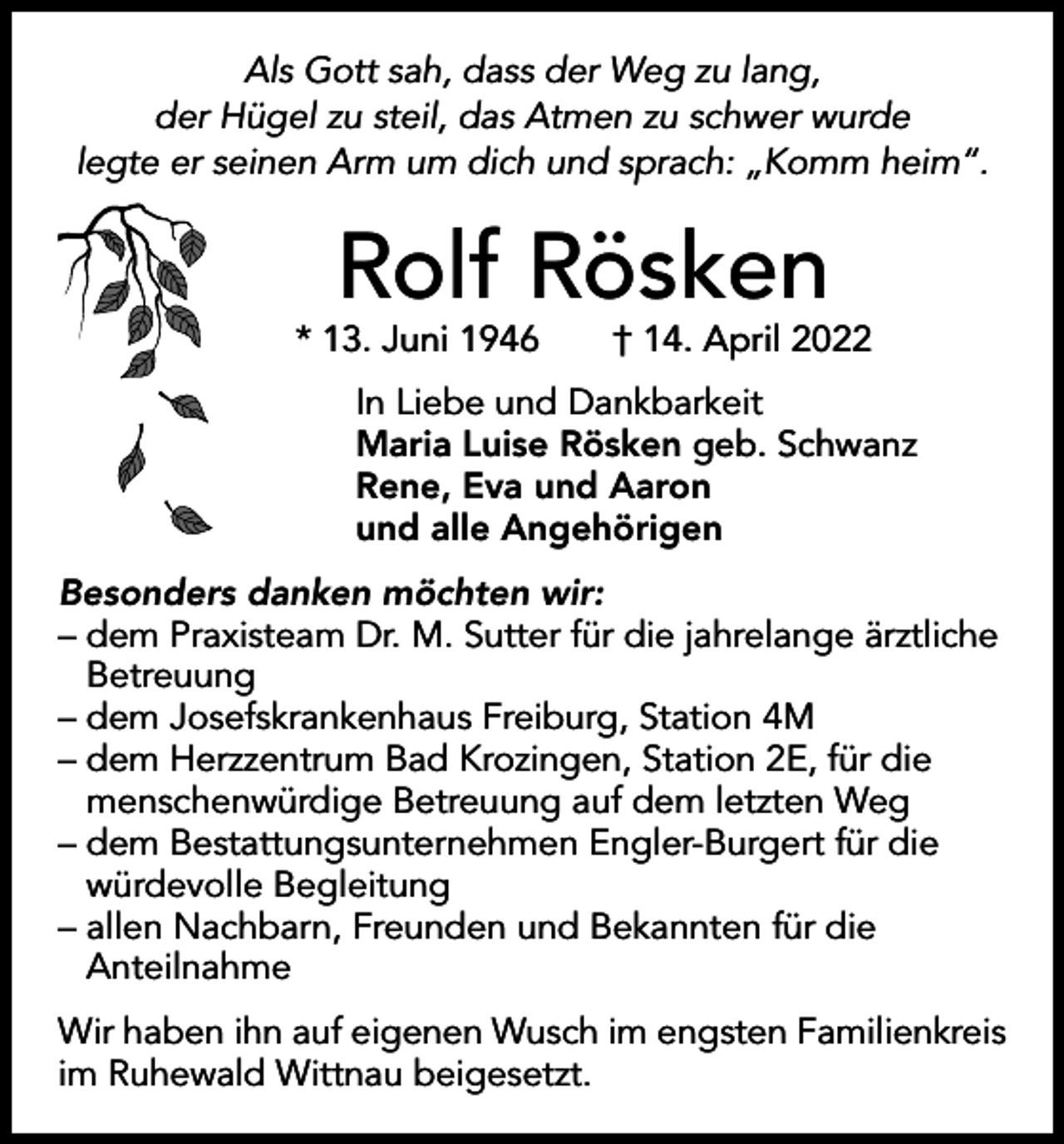 <p>Als Gott sah, dass der Weg zu lang,<br />der Hügel zu steil, das Atmen zu schwer wurde<br />legte er seinen Arm um dich und sprach: „Komm heim“.</p><p>Rolf Rösken</p><p>* 13. Juni 1946 † 14. April 2022<br />In Liebe und Dankbarkeit<br />Maria Luise Rösken geb. Schwanz<br />Rene, Eva und Aaron<br />und alle Angehörigen<br />Besonders danken möchten wir:<br />– dem Praxisteam Dr. M. Sutter für die jahrelange ärztliche<br />Betreuung<br />– dem Josefskrankenhaus Freiburg, Station 4M<br />– dem Herzzentrum Bad Krozingen, Station 2E, für die<br />menschenwürdige Betreuung auf dem letzten Weg<br />– dem Bestattungsunternehmen Engler-Burgert für die<br />würdevolle Begleitung<br />– allen Nachbarn, Freunden und Bekannten für die<br />Anteilnahme<br />Wir haben ihn auf eigenen Wusch im engsten Familienkreis<br />im Ruhewald Wittnau beigesetzt.</p>