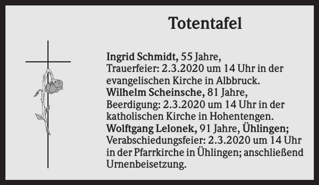<p>Totentafel<br />Ingrid Schmidt, 55 Jahre,<br />Trauerfeier: 2.3.2020 um 14 Uhr in der<br />evangelischen Kirche in Albbruck.<br />Wilhelm Scheinsche, 81 Jahre,<br />Beerdigung: 2.3.2020 um 14 Uhr in der<br />katholischen Kirche in Hohentengen.<br />Wolftgang Lelonek, 91 Jahre, Ühlingen;<br />Verabschiedungsfeier: 2.3.2020 um 14 Uhr<br />in der Pfarrkirche in Ühlingen; anschließend<br />Urnenbeisetzung.</p>