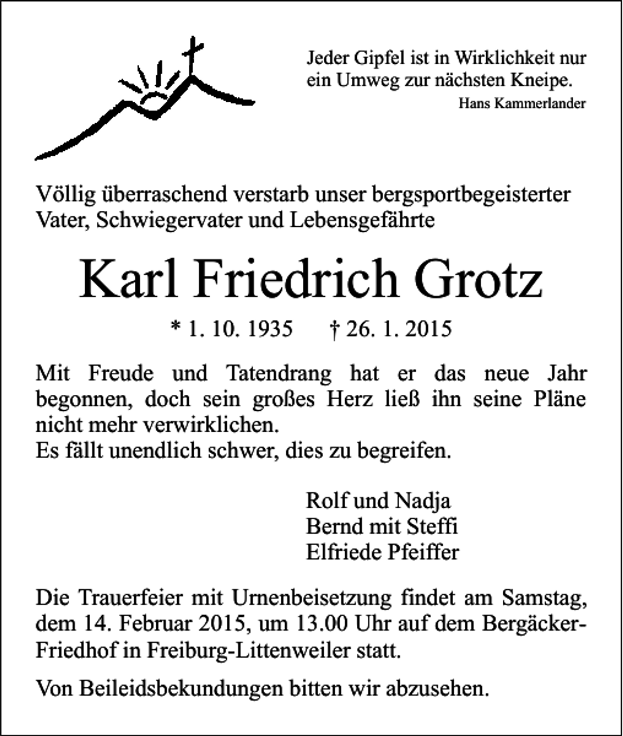 <p>Jeder Gipfel ist in Wirklichkeit nur<br />ein Umweg zur nächsten Kneipe.<br />Hans Kammerlander</p><p>Völlig überraschend verstarb unser bergsportbegeisterter<br />Vater, Schwiegervater und Lebensgefährte</p><p>Karl Friedrich Grotz<br />* 1. 10. 1935</p><p>† 26. 1. 2015</p><p>Mit Freude und Tatendrang hat er das neue Jahr<br />begonnen, doch sein großes Herz ließ ihn seine Pläne<br />nicht mehr verwirklichen.<br />Es fällt unendlich schwer, dies zu begreifen.<br />Rolf und Nadja<br />Bernd mit Steffi<br />Elfriede Pfeiffer<br />Die Trauerfeier mit Urnenbeisetzung findet am Samstag,<br />dem 14. Februar 2015, um 13.00 Uhr auf dem BergäckerFriedhof in Freiburg-Littenweiler statt.<br />Von Beileidsbekundungen bitten wir abzusehen.</p>