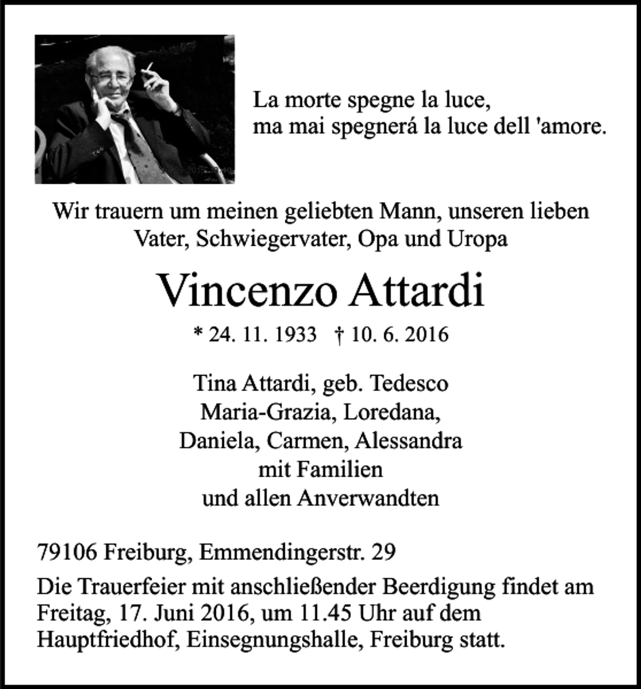 <p>La morte spegne la luce,<br />ma mai spegnerá la luce dell 'amore.</p><p>Wir trauern um meinen geliebten Mann, unseren lieben<br />Vater, Schwiegervater, Opa und Uropa</p><p>Vincenzo Attardi<br />* 24. 11. 1933 † 10. 6. 2016</p><p>Tina Attardi, geb. Tedesco<br />Maria-Grazia, Loredana,<br />Daniela, Carmen, Alessandra<br />mit Familien<br />und allen Anverwandten<br />79106 Freiburg, Emmendingerstr. 29<br />Die Trauerfeier mit anschließender Beerdigung findet am<br />Freitag, 17. Juni 2016, um 11.45 Uhr auf dem<br />Hauptfriedhof, Einsegnungshalle, Freiburg statt.</p>