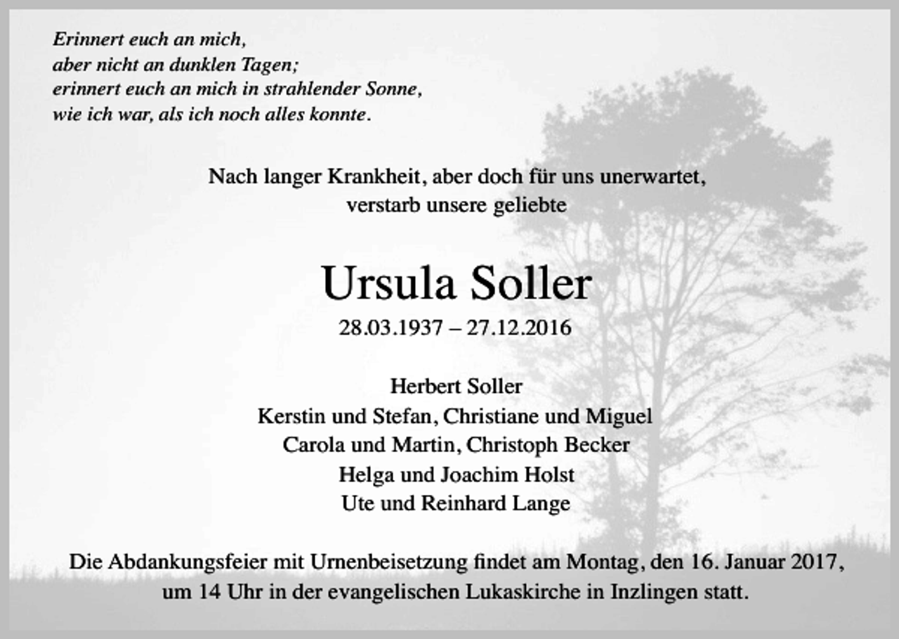 <p>Erinnert euch an mich,<br />aber nicht an dunklen Tagen;<br />erinnert euch an mich in strahlender Sonne,<br />wie ich war, als ich noch alles konnte.</p><p>Nach langer Krankheit, aber doch für uns unerwartet,<br />verstarb unsere geliebte</p><p>Ursula Soller<br />28.03.1937 – 27.12.2016<br />Herbert Soller<br />Kerstin und Stefan, Christiane und Miguel<br />Carola und Martin, Christoph Becker<br />Helga und Joachim Holst<br />Ute und Reinhard Lange<br />Die Abdankungsfeier mit Urnenbeisetzung ﬁndet am Montag, den 16. Januar 2017,<br />um 14 Uhr in der evangelischen Lukaskirche in Inzlingen statt.</p>