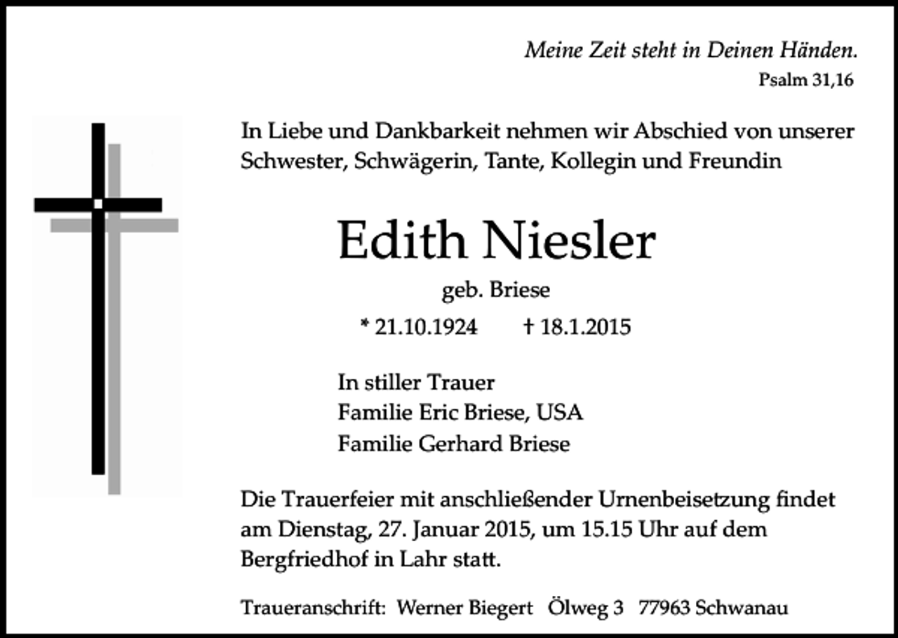 <p>Meine Zeit steht in Deinen Händen.<br />Psalm 31,16</p><p>In Liebe und Dankbarkeit nehmen wir Abschied von unserer<br />Schwester, Schwägerin, Tante, Kollegin und Freundin</p><p>Edith Niesler<br />geb. Briese<br />* 21.10.1924</p><p>† 18.1.2015</p><p>In stiller Trauer<br />Familie Eric Briese, USA<br />Familie Gerhard Briese<br />Die Trauerfeier mit anschließender Urnenbeise�ung ﬁndet<br />am Dienstag, 27. Januar 2015, um 15.15 Uhr auf dem<br />Bergfriedhof in Lahr sta�.<br />Traueranschrift: Werner Biegert Ölweg 3 77963 Schwanau</p>