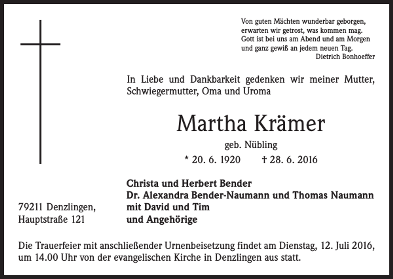 <p>Von guten Mächten wunderbar geborgen,<br />erwarten wir getrost, was kommen mag.<br />Gott ist bei uns am Abend und am Morgen<br />und ganz gewiß an jedem neuen Tag.</p><p>Dietrich Bonhoeffer</p><p>In Liebe und Dankbarkeit gedenken wir meiner Mutter,<br />Schwiegermutter, Oma und Uroma</p><p>Martha Krämer<br />geb. Nübling<br />* 20. 6. 1920 † 28. 6. 2016</p><p>79211 Denzlingen,<br />Hauptstraße 121</p><p>Christa und Herbert Bender<br />Dr. Alexandra Bender-Naumann und Thomas Naumann<br />mit David und Tim<br />und Angehörige</p><p>Die Trauerfeier mit anschließender Urnenbeisetzung findet am Dienstag, 12. Juli 2016,<br />um 14.00 Uhr von der evangelischen Kirche in Denzlingen aus statt.</p>