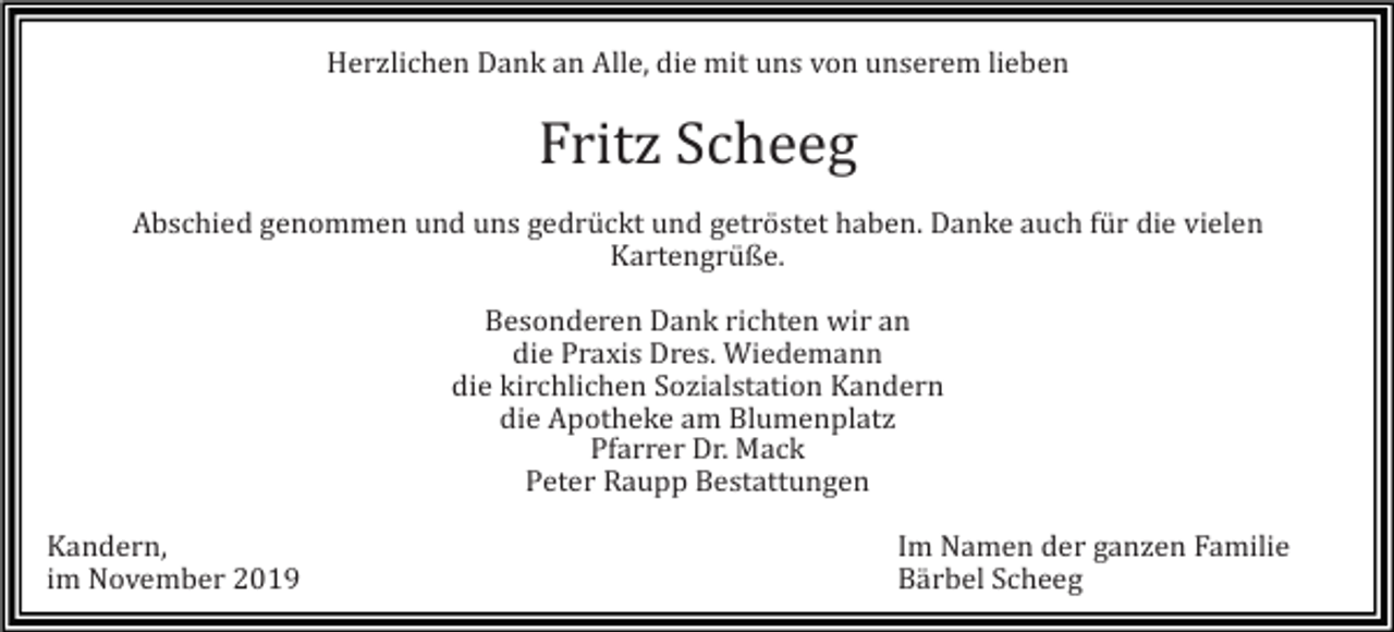 <p>Herzlichen Dank an Alle, die mit uns von unserem lieben</p><p>Fritz Scheeg<br />Abschied genommen und uns gedrückt und getröstet haben. Danke auch für die vielen<br />Kartengrüße.<br />Besonderen Dank richten wir an<br />die Praxis Dres. Wiedemann<br />die kirchlichen Sozialstation Kandern<br />die Apotheke am Blumenplatz<br />Pfarrer Dr. Mack<br />Peter Raupp Bestattungen<br />Kandern,<br />im November 2019</p><p>Im Namen der ganzen Familie<br />Bärbel Scheeg</p>
