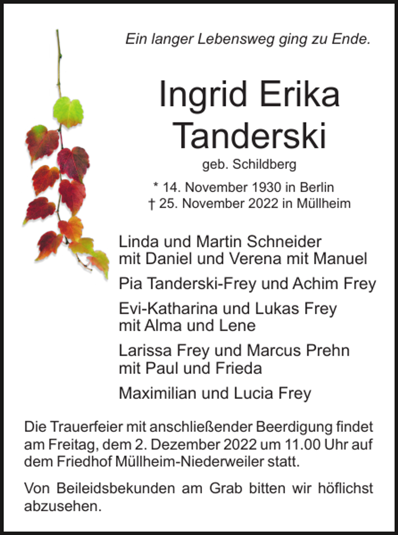 <p>Ein langer Lebensweg ging zu Ende.</p><p>Ingrid Erika<br />Tanderski<br />geb. Schildberg<br />* 14. November 1930 in Berlin<br />† 25. November 2022 in Müllheim</p><p>Linda und Martin Schneider<br />mit Daniel und Verena mit Manuel<br />Pia Tanderski-Frey und Achim Frey<br />Evi-Katharina und Lukas Frey<br />mit Alma und Lene<br />Larissa Frey und Marcus Prehn<br />mit Paul und Frieda<br />Maximilian und Lucia Frey<br />Die Trauerfeier mit anschließender Beerdigung findet<br />am Freitag, dem 2. Dezember 2022 um 11.00 Uhr auf<br />dem Friedhof Müllheim-Niederweiler statt.<br />Von Beileidsbekunden am Grab bitten wir höflichst<br />abzusehen.</p>