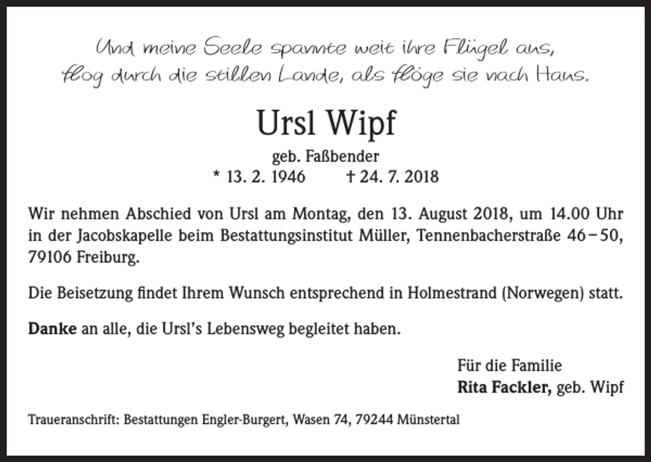 <p>Und meine Seele spannte weit ihre Flügel aus,<br />flog durch die stillen Lande, als flöge sie nach Haus.</p><p>Ursl Wipf<br />geb. Faßbender<br />* 13. 2. 1946<br />† 24. 7. 2018<br />Wir nehmen Abschied von Ursl am Montag, den 13. August 2018, um 14.00 Uhr<br />in der Jacobskapelle beim Bestattungsinstitut Müller, Tennenbacherstraße 46 – 50,<br />79106 Freiburg.<br />Die Beisetzung findet Ihrem Wunsch entsprechend in Holmestrand (Norwegen) statt.<br />Danke an alle, die Ursl’s Lebensweg begleitet haben.<br />Für die Familie<br />Rita Fackler, geb. Wipf<br />Traueranschrift: Bestattungen Engler-Burgert, Wasen 74, 79244 Münstertal</p>