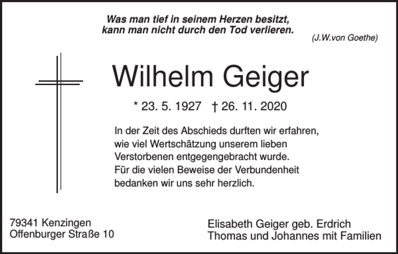 <p>Was man tief in seinem Herzen besitzt,<br />kann man nicht durch den Tod verlieren.</p><p>(J.W.von Goethe)</p><p>Wilhelm Geiger<br />* 23. 5. 1927 † 26. 11. 2020<br />In der Zeit des Abschieds durften wir erfahren,<br />wie viel Wertschätzung unserem lieben<br />Verstorbenen entgegengebracht wurde.<br />Für die vielen Beweise der Verbundenheit<br />bedanken wir uns sehr herzlich.</p><p>79341 Kenzingen<br />Offenburger Straße 10</p><p>Elisabeth Geiger geb. Erdrich<br />Thomas und Johannes mit Familien</p>