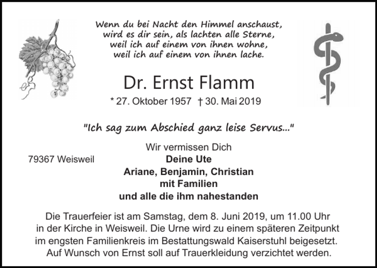 <p>Wenn du bei Nacht den Himmel anschaust,<br />wird es dir sein, als lachten alle Sterne,<br />weil ich auf einem von ihnen wohne,<br />weil ich auf einem von ihnen lache.</p><p>Dr. Ernst Flamm<br />* 27. Oktober 1957 † 30. Mai 2019<br />"Ich sag zum Abschied ganz leise Servus..."<br />79367 Weisweil</p><p>Wir vermissen Dich<br />Deine Ute<br />Ariane, Benjamin, Christian<br />mit Familien<br />und alle die ihm nahestanden</p><p>Die Trauerfeier ist am Samstag, dem 8. Juni 2019, um 11.00 Uhr<br />in der Kirche in Weisweil. Die Urne wird zu einem späteren Zeitpunkt<br />im engsten Familienkreis im Bestattungswald Kaiserstuhl beigesetzt.<br />Auf Wunsch von Ernst soll auf Trauerkleidung verzichtet werden.</p>
